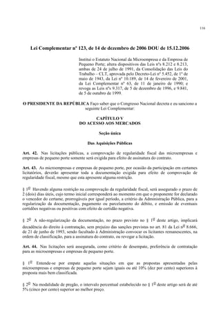 116
Lei Complementar nº 123, de 14 de dezembro de 2006 DOU de 15.12.2006
Institui o Estatuto Nacional da Microempresa e da Empresa de
Pequeno Porte; altera dispositivos das Leis nºs 8.212 e 8.213,
ambas de 24 de julho de 1991, da Consolidação das Leis do
Trabalho – CLT, aprovada pelo Decreto-Lei nº 5.452, de 1º de
maio de 1943, da Lei nº 10.189, de 14 de fevereiro de 2001,
da Lei Complementar nº 63, de 11 de janeiro de 1990; e
revoga as Leis nºs 9.317, de 5 de dezembro de 1996, e 9.841,
de 5 de outubro de 1999.
O PRESIDENTE DA REPÚBLICA Faço saber que o Congresso Nacional decreta e eu sanciono a
seguinte Lei Complementar:
CAPÍTULO V
DO ACESSO AOS MERCADOS
Seção única
Das Aquisições Públicas
Art. 42. Nas licitações públicas, a comprovação de regularidade fiscal das microempresas e
empresas de pequeno porte somente será exigida para efeito de assinatura do contrato.
Art. 43. As microempresas e empresas de pequeno porte, por ocasião da participação em certames
licitatórios, deverão apresentar toda a documentação exigida para efeito de comprovação de
regularidade fiscal, mesmo que esta apresente alguma restrição.
§ 1o Havendo alguma restrição na comprovação da regularidade fiscal, será assegurado o prazo de
2 (dois) dias úteis, cujo termo inicial corresponderá ao momento em que o proponente for declarado
o vencedor do certame, prorrogáveis por igual período, a critério da Administração Pública, para a
regularização da documentação, pagamento ou parcelamento do débito, e emissão de eventuais
certidões negativas ou positivas com efeito de certidão negativa.
§ 2o A não-regularização da documentação, no prazo previsto no § 1o deste artigo, implicará
decadência do direito à contratação, sem prejuízo das sanções previstas no art. 81 da Lei no 8.666,
de 21 de junho de 1993, sendo facultado à Administração convocar os licitantes remanescentes, na
ordem de classificação, para a assinatura do contrato, ou revogar a licitação.
Art. 44. Nas licitações será assegurada, como critério de desempate, preferência de contratação
para as microempresas e empresas de pequeno porte.
§ 1o Entende-se por empate aquelas situações em que as propostas apresentadas pelas
microempresas e empresas de pequeno porte sejam iguais ou até 10% (dez por cento) superiores à
proposta mais bem classificada.
§ 2o Na modalidade de pregão, o intervalo percentual estabelecido no § 1o deste artigo será de até
5% (cinco por cento) superior ao melhor preço.
 