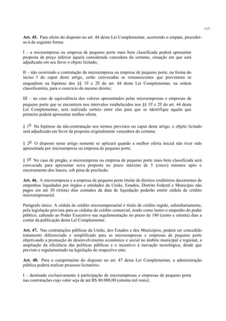 117
Art. 45. Para efeito do disposto no art. 44 desta Lei Complementar, ocorrendo o empate, proceder-
se-á da seguinte forma:
I – a microempresa ou empresa de pequeno porte mais bem classificada poderá apresentar
proposta de preço inferior àquela considerada vencedora do certame, situação em que será
adjudicado em seu favor o objeto licitado;
II – não ocorrendo a contratação da microempresa ou empresa de pequeno porte, na forma do
inciso I do caput deste artigo, serão convocadas as remanescentes que porventura se
enquadrem na hipótese dos §§ 1o e 2o do art. 44 desta Lei Complementar, na ordem
classificatória, para o exercício do mesmo direito;
III – no caso de equivalência dos valores apresentados pelas microempresas e empresas de
pequeno porte que se encontrem nos intervalos estabelecidos nos §§ 1o e 2o do art. 44 desta
Lei Complementar, será realizado sorteio entre elas para que se identifique aquela que
primeiro poderá apresentar melhor oferta.
§ 1o Na hipótese da não-contratação nos termos previstos no caput deste artigo, o objeto licitado
será adjudicado em favor da proposta originalmente vencedora do certame.
§ 2o O disposto neste artigo somente se aplicará quando a melhor oferta inicial não tiver sido
apresentada por microempresa ou empresa de pequeno porte.
§ 3o No caso de pregão, a microempresa ou empresa de pequeno porte mais bem classificada será
convocada para apresentar nova proposta no prazo máximo de 5 (cinco) minutos após o
encerramento dos lances, sob pena de preclusão.
Art. 46. A microempresa e a empresa de pequeno porte titular de direitos creditórios decorrentes de
empenhos liquidados por órgãos e entidades da União, Estados, Distrito Federal e Município não
pagos em até 30 (trinta) dias contados da data de liquidação poderão emitir cédula de crédito
microempresarial.
Parágrafo único. A cédula de crédito microempresarial é título de crédito regido, subsidiariamente,
pela legislação prevista para as cédulas de crédito comercial, tendo como lastro o empenho do poder
público, cabendo ao Poder Executivo sua regulamentação no prazo de 180 (cento e oitenta) dias a
contar da publicação desta Lei Complementar.
Art. 47. Nas contratações públicas da União, dos Estados e dos Municípios, poderá ser concedido
tratamento diferenciado e simplificado para as microempresas e empresas de pequeno porte
objetivando a promoção do desenvolvimento econômico e social no âmbito municipal e regional, a
ampliação da eficiência das políticas públicas e o incentivo à inovação tecnológica, desde que
previsto e regulamentado na legislação do respectivo ente.
Art. 48. Para o cumprimento do disposto no art. 47 desta Lei Complementar, a administração
pública poderá realizar processo licitatório:
I – destinado exclusivamente à participação de microempresas e empresas de pequeno porte
nas contratações cujo valor seja de até R$ 80.000,00 (oitenta mil reais);
 