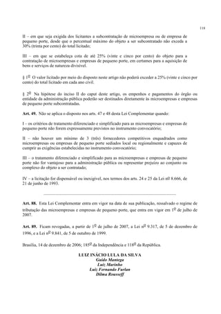 118
II – em que seja exigida dos licitantes a subcontratação de microempresa ou de empresa de
pequeno porte, desde que o percentual máximo do objeto a ser subcontratado não exceda a
30% (trinta por cento) do total licitado;
III – em que se estabeleça cota de até 25% (vinte e cinco por cento) do objeto para a
contratação de microempresas e empresas de pequeno porte, em certames para a aquisição de
bens e serviços de natureza divisível.
§ 1o O valor licitado por meio do disposto neste artigo não poderá exceder a 25% (vinte e cinco por
cento) do total licitado em cada ano civil.
§ 2o Na hipótese do inciso II do caput deste artigo, os empenhos e pagamentos do órgão ou
entidade da administração pública poderão ser destinados diretamente às microempresas e empresas
de pequeno porte subcontratadas.
Art. 49. Não se aplica o disposto nos arts. 47 e 48 desta Lei Complementar quando:
I – os critérios de tratamento diferenciado e simplificado para as microempresas e empresas de
pequeno porte não forem expressamente previstos no instrumento convocatório;
II – não houver um mínimo de 3 (três) fornecedores competitivos enquadrados como
microempresas ou empresas de pequeno porte sediados local ou regionalmente e capazes de
cumprir as exigências estabelecidas no instrumento convocatório;
III – o tratamento diferenciado e simplificado para as microempresas e empresas de pequeno
porte não for vantajoso para a administração pública ou representar prejuízo ao conjunto ou
complexo do objeto a ser contratado;
IV – a licitação for dispensável ou inexigível, nos termos dos arts. 24 e 25 da Lei no 8.666, de
21 de junho de 1993.
..........................................................................................................................
Art. 88. Esta Lei Complementar entra em vigor na data de sua publicação, ressalvado o regime de
tributação das microempresas e empresas de pequeno porte, que entra em vigor em 1o de julho de
2007.
Art. 89. Ficam revogadas, a partir de 1o de julho de 2007, a Lei no 9.317, de 5 de dezembro de
1996, e a Lei no 9.841, de 5 de outubro de 1999.
Brasília, 14 de dezembro de 2006; 185o da Independência e 118o da República.
LUIZ INÁCIO LULA DA SILVA
Guido Mantega
Luiz Marinho
Luiz Fernando Furlan
Dilma Rousseff
 