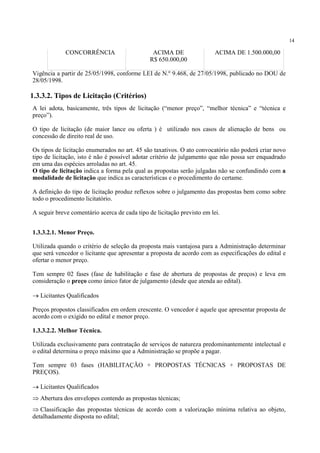 14
CONCORRÊNCIA ACIMA DE
R$ 650.000,00
ACIMA DE 1.500.000,00
Vigência a partir de 25/05/1998, conforme LEI de N.º 9.468, de 27/05/1998, publicado no DOU de
28/05/1998.
11
A lei adota, basicamente, três tipos de licitação (“menor preço”, “melhor técnica” e “técnica e
preço”).
O tipo de licitação (de maior lance ou oferta ) é utilizado nos casos de alienação de bens ou
concessão de direito real de uso.
Os tipos de licitação enumerados no art. 45 são taxativos. O ato convocatório não poderá criar novo
tipo de licitação, isto é não é possível adotar critério de julgamento que não possa ser enquadrado
em uma das espécies arroladas no art. 45.
O tipo de licitação indica a forma pela qual as propostas serão julgadas não se confundindo com a
modalidade de licitação que indica as características e o procedimento do certame.
A definição do tipo de licitação produz reflexos sobre o julgamento das propostas bem como sobre
todo o procedimento licitatório.
A seguir breve comentário acerca de cada tipo de licitação previsto em lei.
1.3.3.2.1. Menor Preço.
Utilizada quando o critério de seleção da proposta mais vantajosa para a Administração determinar
que será vencedor o licitante que apresentar a proposta de acordo com as especificações do edital e
ofertar o menor preço.
Tem sempre 02 fases (fase de habilitação e fase de abertura de propostas de preços) e leva em
consideração o preço como único fator de julgamento (desde que atenda ao edital).
→ Licitantes Qualificados
Preços propostos classificados em ordem crescente. O vencedor é aquele que apresentar proposta de
acordo com o exigido no edital e menor preço.
1.3.3.2.2. Melhor Técnica.
Utilizada exclusivamente para contratação de serviços de natureza predominantemente intelectual e
o edital determina o preço máximo que a Administração se propõe a pagar.
Tem sempre 03 fases (HABILITAÇÃO + PROPOSTAS TÉCNICAS + PROPOSTAS DE
PREÇOS).
→ Licitantes Qualificados
⇒ Abertura dos envelopes contendo as propostas técnicas;
⇒ Classificação das propostas técnicas de acordo com a valorização mínima relativa ao objeto,
detalhadamente disposta no edital;
1.3.3.2. Tipos de Licitação (Critérios)
 
