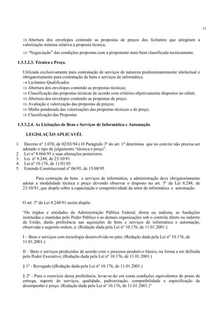 15
⇒ Abertura dos envelopes contendo as propostas de preços dos licitantes que atingiram a
valorização mínima relativa a proposta técnica;
⇒ “Negociação” das condições propostas com a proponente mais bem classificada tecnicamente.
1.3.3.2.3. Técnica e Preço.
Utilizada exclusivamente para contratação de serviços de natureza predominantemente intelectual e
obrigatoriamente para contratação de bens e serviços de informática.
→ Licitantes Qualificados
⇒ Abertura dos envelopes contendo as propostas técnicas;
⇒ Classificação das propostas técnicas de acordo com critérios objetivamente dispostos no edital;
⇒ Abertura dos envelopes contendo as propostas de preço;
⇒ Avaliação e valorização das propostas de preços;
⇒ Média ponderada das valorizações das propostas técnicas e de preço;
⇒ Classificação das Propostas
1.3.3.2.4. As Licitações de Bens e Serviços de Informática e Automação
LEGISLAÇÃO APLICAVÉL
1. Decreto nº 1.070, de 02/03/94 ( O Parágrafo 3º do art. 1º determina que no convite não precisa ser
adotado o tipo de julgamento “técnica e preço”.
2. Lei nº 8.666/93 e suas alterações posteriores
3. Lei nº 8.248, de 23/10/91
4. Lei nº 10.176, de 11/01/01
5. Emenda Constitucional nº 06/95, de 15/08/95
Para contração de bens e serviços de informática, a administração deve obrigatoriamente
adotar a modalidade técnica e preço devendo observar o disposto no art. 3º da Lei 8.248, de
23/10/91, que dispõe sobre a capacitação e competitividade do setor de informática e automação.
O art. 3º da Lei 8.248/91 assim dispõe:
“Os órgãos e entidades da Administração Pública Federal, direta ou indireta, as fundações
instituídas e mantidas pelo Poder Público e as demais organizações sob o controle direto ou indireto
da União, darão preferência nas aquisições de bens e serviços de informática e automação,
observada a seguinte ordem, a: (Redação dada pela Lei nº 10.176, de 11.01.2001.)
I – Bens e serviços com tecnologia desenvolvida no país; (Redação dada pela Lei nº 10.176, de
11.01.2001.)
II – Bens e serviços produzidos de acordo com o processo produtivo básico, na forma a ser definida
pelo Poder Executivo; (Redação dada pela Lei nº 10.176, de 11.01.2001.)
§ 1º - Revogado ((Redação dada pela Lei nº 10.176, de 11.01.2001.)
§ 2º - Para o exercício dessa preferência, levar-se-ão em conta condições equivalentes de prazo de
entrega, suporte de serviços, qualidade, padronização, compatibilidade e especificação de
desempenho e preço. (Redação dada pela Lei nº 10.176, de 11.01.2001.)”
 
