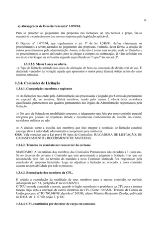 16
a) Abrangência do Decreto Federal nº 1.070/94.
Para se proceder ao julgamento das propostas nas licitações do tipo técnica e preço, faz-se
necessário o conhecimento das normas impostas pela legislação aplicável.
O Decreto nº 1.070/94, que regulamenta o art. 3º da lei 8.248/91, define claramente os
procedimentos a serem adotados no julgamento das propostas, vedando, desta forma, a criação de
outros procedimentos pela administração. Assim, o decreto é como uma receita, onde as fórmulas e
os procedimentos a serem utilizados para se chegar à compra ou contratação, já vêm definidas em
seu texto e terão que ser utilizadas segundo especificado no “caput” do seu art. 3º.
1.3.3.2.5. Maior Lance ou oferta.
→ Tipo de licitação adotado nos casos de alienação de bens ou concessão de direito real de uso. É
declarado vencedor da licitação aquele que apresentar o maior preço (lance) obtido acima do valor
mínimo estimado.
1.3.4.1. Composição: membros e suplentes
⇒ As licitações realizadas pela Administração são processadas e julgadas por Comissão permanente
ou especial de, no mínimo, 3(três) membros, sendo pelo menos 2 (dois) deles servidores
qualificados pertencentes aos quadros permanentes dos órgãos da Administração responsáveis pela
licitação.
⇒ No caso de licitação na modalidade concurso, o julgamento será feito por uma comissão especial
integrada por pessoas de reputação ilibada e reconhecido conhecimento da matéria em exame,
servidores públicos ou não.
⇒ A decisão sobre a escolha dos membros que irão integrar a comissão de licitação constitui
encargo afeto à autoridade administrativa competente para instituí-la.
OBS: Vale ressaltar que a Lei prevê 04 tipos de Comissões: JULGADORA DE LICITAÇÃO; DE
CADASTRAMENTO e RECEBIMENTO DE MATERIAS.
1.3.4.2. Término do mandato no transcorrer do certame.
MANDADO: A investidura dos membros das Comissões Permanentes não excederá a 1 (um) ano.
Se no decorrer do certame a Comissão que esta processando e julgando a licitação tiver que ser
reconduzida pelo fato do termino do mandato a nova Comissão instituída fica responsável pela
conclusão do processo licitatório. Logo ao adjudicar a licitação ao vencedor a nova comissão
assume responsabilidade por todo o processo.
1.3.4.3. Recondução dos membros da CPL.
É vedada a recondução da totalidade de seus membros para a mesma comissão no período
subseqüente (art. 51, parágrafo 4º da lei 8.666/93).
O TCU entende cumprida a norma, quando o órgão reconduziu o presidente da CPL para a mesma
função, haja vista a alteração de outros membros da CPL (Fonte: BRASIL, Tribunal de Contas da
União, processo nº TC-700.048/98, decisão nº 245/00, relator Ministro Benjamim Zymler, publicada
no D.O.U de 21.07.00, seção 1, p. 64)
1.3.4.4. CPL constituída por detentor de cargo em comissão
1.3.4. Comissões de Licitação
 