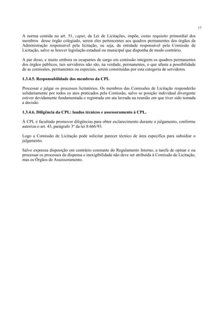 17
A norma contida no art. 51, caput, da Lei de Licitações, impõe, como requisito primordial dos
membros desse órgão colegiado, serem eles pertencentes aos quadros permanentes dos órgãos da
Administração responsável pela licitação, ou seja, da entidade responsável pela Comissão de
Licitação, salvo se houver legislação estadual ou municipal que disponha de modo contrário.
A par disso, e muito embora os ocupantes de cargo em comissão integrem os quadros permanentes
dos órgãos públicos, tais servidores não são, na verdade, permanentes, o que afasta a possibilidade
de as comissões, permanentes ou especiais, serem constituídas por esta categoria de servidores.
1.3.4.5. Responsabilidade dos membros da CPL
Processar e julgar os processos licitatórios. Os membros das Comissões de Licitação responderão
solidariamente por todos os atos praticados pela Comissão, salvo se posição individual divergente
estiver devidamente fundamentada e registrada em ata lavrada na reunião em que tiver sido tomada
a decisão.
1.3.4.6. Diligência da CPL: laudos técnicos e assessoramento à CPL.
À CPL é facultado promover diligências para obter esclarecimento durante o julgamento, conforme
autoriza o art. 43, parágrafo 3º da lei 8.666/93.
Logo a Comissão de Licitação pode solicitar parecer técnico de área especifica para subsidiar o
julgamento.
Salvo expressa disposição em contrário constante do Regulamento Interno, a tarefa de opinar e ou
processar os processos de dispensa e inexigibilidade não deve ser atribuída à Comissão de Licitação,
mas os Órgãos de Assessoramento.
 