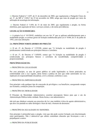 19
⇒ Decreto Federal n° 3.697, de 21 de dezembro de 2002, que regulamenta o Parágrafo Único do
art. 2°, da MP n° 2.026-7 de 23 de novembro de 2000, artigo que trata do pregão por meio da
utilização de tecnologia da informação.
⇒ Decreto Federal n° 5.450, de 31 de maio de 2005, que regulamenta o pregão, na forma
eletrônica, para aquisição de bens e serviços comuns, e dá outras providências.
LEGISLAÇÃO SUBSIDIÁRIA
⇒ A própria Lei n° 10.520/02, estabelece em seu Art. 9° que se aplicam subsidiariamente para a
modalidade pregão, as normas gerais de licitação estabelecidas pela Lei n° 8.666, de 21 de junho de
1993, com suas alterações
2.4. PRINCÍPIOS NORTEADORES DO PREGÃO
⇒ O art. 4°, do Decreto n° 3.555/00, estatui que “A licitação na modalidade de pregão é
juridicamente condicionada aos princípios básicos e correlatos.
⇒ O art. 5°, do Decreto n° 5.450/05, estatui que “A licitação na modalidade de pregão é
condicionada aos princípios básicos e correlatos da razoabilidade, competitividade e
proporcionalidade.
PRINCÍPIOS BÁSICOS:
⇒ PRINCÍPIO DA LEGALIDADE
Por esse princípio, os atos do gestor público só serão legitimados se forem praticados na
conformidade com a Lei vigente, desta forma a prática de atos que estão autorizados na Lei,
implicará em responsabilidade disciplinar, civil e criminal, conforme o caso.
⇒ PRINCÍPIO DA IMPESSOALIDADE
Este princípio veda qualquer tipo de concessão de privilégios e ou benefícios, assegurando sempre
aos licitantes, condições justas de competição.
⇒ PRINCÍPIO DA MORALIDADE
O Princípio da Moralidade Administrativa constitui pressuposto básico para que o ato da
Administração Pública tenha validade. Desta forma, o ato administrativo
não terá que obedecer somente aos preceitos da Lei, mas também à ética do agente administrativo,
que deve ser pautada no saber distinguir o bem do mal, o honesto do desonesto.
⇒ PRINCÍPIO DA IGUALDADE OU ISONOMIA
Este princípio é primordial para o pregão, visto que não pode ocorrer licitação com discriminação
entre participantes. Não é admissível que editais contenham cláusulas que favoreçam a uns e
prejudiquem a outros.
⇒ PRINCÍPIO DA PUBLICIDADE
 