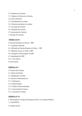 2
3.2. Garantias do Contrato
3.3. Vigência e Eficácia dos contratos
3.4. Prazo contratual
3.5. Formalização do contrato
3.6. Cláusulas constantes do contrato
3.7. Execução do Contrato
3.8. Alteração do Contrato
3.9. Inexecução do Contrato
3. Extinção do Contrato
MÓDULO IV
4. Sistema de Registro de Preços - SRP
4.1. Legislação Aplicada
4.2. Definição do Sistema Registro de Preços – SRP
4.3. Hipóteses em que se Adota o SRP
4.4. Vantagens e Desvantagens do SRP
4.5. Implantação do SRP
4.5.1. Fase Interna
4. Fase Externa
MÓDULO V
5. Controle da Licitação
5.1. Direito de Petição
5.2. Impugnação ao Edital
5.3. Recursos Administrativos:
5.3.1. Hierárquico
5.3.2. Representação
5.3.3. Pedido de Reconsideração
5.4. A inexecução de Contrato
5.5. A rescisão de Contrato.
MÓDULO VI
6. Microempresa e Empresa de Pequeno Porte e as Licitações Públicas
7. CASUÍSTICA
8. LEGISLAÇÃO
 