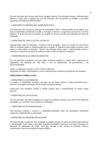 20
Por este princípio não há nem pode haver licitação sigilosa. Este princípio obriga a Administração
Pública a expor todo e qualquer ato por ela realizado, afim de garantir ao cidadão a necessária
segurança na conduta do administrador.
⇒ PRINCÍPIO DA PROBIDADE ADMINISTRATIVA
Este princípio está contido no princípio da moralidade, onde o Administrador deverá pautar seus
atos na moralidade e probidade evitando a corrupção, o desvio e a negociata com recursos e os bens
públicos. O gestor tem que ser honesto em cumprir os deveres que lhes são atribuídos por força de
legislação.
⇒ PRINCÍPIO DA VINCULAÇÃO AO EDITAL
Segundo Hely Lopes de Meirelles, “o edital é a lei da licitação, e como tal, vincula aos seus termos
tanto os licitantes quanto a Administração que o expediu. É impositivo para ambas as partes e para
todos os interessados na licitação”. Assim, este princípio obriga tanto a Administração como os
licitantes a cumprirem os termos do edital em todas as fases do processo licitatório.
⇒ PRINCÍPIO DO JULGAMENTO OBJETIVO
Por este princípio o pregoeiro terá que julgar conforme estabelece o edital. Não é admissível no
julgamento, em qualquer das suas fases, o uso de subjetivismo, do personalismo e da
discricionariedade.
Assim, o julgamento terá que se ater a critérios objetivos
Prefixados no edital, confrontando-os com as especificações contidas nas propostas dos licitantes.
PRINCÍPIOS CORRELATOS:
⇒ PRINCÍPIO DA CELERIDADE
O pregão é a modalidade licitatória, que pelo seu rito busca reduzir o tempo necessário para o
processo de compra/contratação. Neste sentido o pregoeiro deverá
desenvolver seus trabalhos visando o melhor negócio para a Administração no menor tempo
possível.
⇒ PRINCÍPIO DA FINALIDADE
Por este princípio, no edital o pregoeiro ao eleger as condições mínimas, deve fazê-lo em função da
finalidade a ser satisfeita com a compra ou contratação.
⇒ PRINCÍPIO DA RAZOABILIDADE
Este princípio condena o excesso e a desproporcionalidade, tanto nas quantidades necessárias
quanto nas exigências para a contratação.
⇒ PRINCÍPIO DA PROPORCIONALIDADE
Por este princípio o pregoeiro deve empregar no pregão somente os meios necessários para alcançar
o fim desejado. Como regra, o princípio da proporcionalidade é aplicável com maior relevância no
momento da elaboração do edital, visto que iniciada a fase externa da licitação reduz-se
radicalmente a discricionariedade do agente público.
 