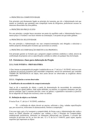 21
⇒ PRINCÍPIO DA COMPETITIVIDADE
Este princípio está diretamente ligado ao princípio da isonomia, por ele a Administração terá que
manter as condições que garantam uma competição isenta de dirigismos, preferências escusas ou
interesses dissociados da coisa pública.
⇒ PRINCÍPIO DO PREÇO JUSTO
Por este princípio o pregão busca encontrar um ponto de equilíbrio onde a Administração busca o
menor preço e o licitante o seu lucro mínimo na contratação, é um ponto em que todos ganham.
⇒ PRINCÍPIO DA SELETIVIDADE
Por este princípio a Administração nas suas compras/contratações está obrigada a selecionar a
melhor proposta ofertada pelos licitantes que acorreram ao certame.
⇒ PRINCÍPIO AS COMPARAÇÃO OBJETIVA DA PROPOSTA
Este princípio garante ao licitante que o pregoeiro julgará conforme estabelece o edital, através da
confrontação da proposta com as especificações contidas no edital, em qualquer fase da licitação.
2.5. Estruturas e fases para elaboração do Pregão
2.5.1. FASE INTERNA - PREPARATÓRIA
A fase interna ou preparatória do pregão é estabelecida no art. 3° da Lei n° 10.520/02, inicia-se com
a abertura do processo licitatório pela autoridade competente, através de instrumento que contenha
TERMO DE REFERÊNCIA do objeto, bem assim devem ser observadas as exigências abaixo
explicitadas:
2.5.1.1. Exigências a serem observadas
I. Justificativa da necessidade da compra/contratação
Aqui se dá a requisição do objeto, a partir da demonstração da necessidade da contratação,
manifestada por agente público, onde sejam definidos, no mínimo, os seguintes elementos: por que
precisa contratar; qual o consumo previsto; como vai aplicar; o quantitativo necessário (e possível
de ser adquirido em função dos recursos); como vai utilizar.
II . Definição do objeto a ser licitado
O inciso II art. 3°, da Lei n° 10.520/02, estabelece:
“II – a definição do objeto deverá ser precisa, suficiente e clara, vedadas especificações
que, por excessivas, irrelevantes ou desnecessárias, limitem a competição;”
Com essa regra, quis a Lei assegurar a competividade, de forma a que a Administração não venha a
inserir no Edital cláusulas ou condições que venham a ferir o Princípio da Competividade,
estabelecendo preferências, distinções ou tratamento diferenciado aos licitantes, à exceção das
restrições já previstas em lei, ao teor dos arts. 12 e 15 da Lei n° 8.666/93, quais sejam, aqueles
requisitos que imprimam ao objeto:
 