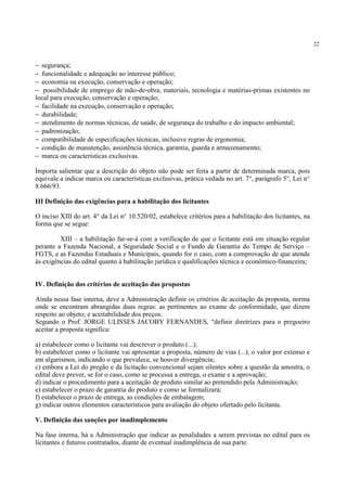 22
− segurança;
− funcionalidade e adequação ao interesse público;
− economia na execução, conservação e operação;
− possibilidade de emprego de mão-de-obra, materiais, tecnologia e matérias-primas existentes no
local para execução, conservação e operação;
− facilidade na execução, conservação e operação;
− durabilidade;
− atendimento de normas técnicas, de saúde, de segurança do trabalho e do impacto ambiental;
− padronização;
− compatibilidade de especificações técnicas, inclusive regras de ergonomia;
− condição de manutenção, assistência técnica, garantia, guarda e armazenamento;
− marca ou características exclusivas.
Importa salientar que a descrição do objeto não pode ser feita a partir de determinada marca, pois
equivale a indicar marca ou características exclusivas, prática vedada no art. 7°, parágrafo 5°, Lei n°
8.666/93.
III Definição das exigências para a habilitação dos licitantes
O inciso XIII do art. 4° da Lei n° 10.520/02, estabelece critérios para a habilitação dos licitantes, na
forma que se segue:
XIII – a habilitação far-se-á com a verificação de que o licitante está em situação regular
perante a Fazenda Nacional, a Seguridade Social e o Fundo de Garantia do Tempo de Serviço –
FGTS, e as Fazendas Estaduais e Municipais, quando for o caso, com a comprovação de que atende
às exigências do edital quanto à habilitação jurídica e qualificações técnica e econômico-financeira;
IV. Definição dos critérios de aceitação das propostas
Ainda nessa fase interna, deve a Administração definir os critérios de aceitação da proposta, norma
onde se encontram abrangidas duas regras: as pertinentes ao exame de conformidade, que dizem
respeito ao objeto; e aceitabilidade dos preços.
Segundo o Prof. JORGE ULISSES JACOBY FERNANDES, “definir diretrizes para o pregoeiro
aceitar a proposta significa:
a) estabelecer como o licitante vai descrever o produto (...);
b) estabelecer como o licitante vai apresentar a proposta, número de vias (...), o valor por extenso e
em algarismos, indicando o que prevalece, se houver divergência;
c) embora a Lei do pregão e da licitação convencional sejam silentes sobre a questão da amostra, o
edital deve prever, se for o caso, como se processa a entrega, o exame e a aprovação;
d) indicar o procedimento para a aceitação de produto similar ao pretendido pela Administração;
e) estabelecer o prazo de garantia do produto e como se formalizará;
f) estabelecer o prazo de entrega, as condições de embalagem;
g) indicar outros elementos característicos para avaliação do objeto ofertado pelo licitante.
V. Definição das sanções por inadimplemento
Na fase interna, há a Administração que indicar as penalidades a serem previstas no edital para os
licitantes e futuros contratados, diante de eventual inadimplência de sua parte.
 