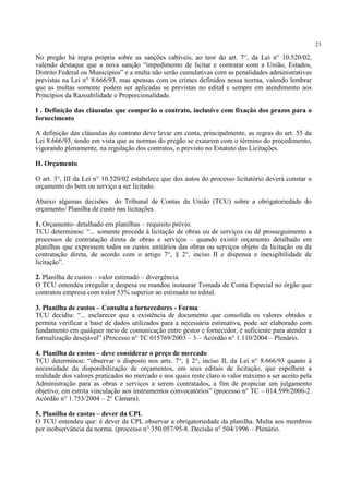 23
No pregão há regra própria sobre as sanções cabíveis, ao teor do art. 7°, da Lei n° 10.520/02,
valendo destaque que a nova sanção “impedimento de licitar e contratar com a União, Estados,
Distrito Federal ou Municípios” e a multa não serão cumulativas com as penalidades administrativas
previstas na Lei n° 8.666/93, mas apensas com os crimes definidos nessa norma, valendo lembrar
que as multas somente podem ser aplicadas se previstas no edital e sempre em atendimento aos
Princípios da Razoabilidade e Proporcionalidade.
I . Definição das cláusulas que comporão o contrato, inclusive com fixação dos prazos para o
fornecimento
A definição das cláusulas do contrato deve levar em conta, principalmente, as regras do art. 55 da
Lei 8.666/93, tendo em vista que as normas do pregão se exaurem com o término do procedimento,
vigorando plenamente, na regulação dos contratos, o previsto no Estatuto das Licitações.
II. Orçamento
O art. 3°, III da Lei n° 10.520/02 estabelece que dos autos do processo licitatório deverá constar o
orçamento do bem ou serviço a ser licitado.
Abaixo algumas decisões do Tribunal de Contas da União (TCU) sobre a obrigatoriedade do
orçamento/ Planilha de custo nas licitações.
1. Orçamento- detalhado em planilhas – requisito prévio.
TCU determinou: “... somente proceda à licitação de obras ou de serviços ou dê prosseguimento a
processos de contratação direta de obras e serviços – quando existir orçamento detalhado em
planilhas que expressem todos os custos unitários das obras ou serviços objeto da licitação ou da
contratação direta, de acordo com o artigo 7°, § 2°, inciso II e dispensa e inexigibilidade de
licitação”.
2. Planilha de custos – valor estimado – divergência.
O TCU entendeu irregular a despesa ou mandou instaurar Tomada de Conta Especial no órgão que
contratou empresa com valor 53% superior ao estimado no edital.
3. Planilha de custos – Consulta a fornecedores - Forma
TCU decidiu: “... esclarecer que a existência de documento que consolida os valores obtidos e
permita verificar a base de dados utilizados para a necessária estimativa, pode ser elaborado com
fundamento em qualquer meio de comunicação entre gestor e fornecedor, é suficiente para atender a
formalização desejável” (Processo n° TC 015769/2003 – 3 – Acórdão n° 1.110/2004 – Plenário.
4. Planilha de custos – deve considerar o preço de mercado
TCU determinou: “observar o disposto nos arts. 7°, § 2°, inciso II, da Lei n° 8.666/93 quanto à
necessidade da disponibilização de orçamentos, em seus editais de licitação, que espelhem a
realidade dos valores praticados no mercado e nos quais reste claro o valor máximo a ser aceito pela
Administração para as obras e serviços a serem contratados, a fim de propiciar um julgamento
objetivo, em estrita vinculação aos instrumentos convocatórios” (processo n° TC – 014.599/2000-2.
Acórdão n° 1.753/2004 – 2° Câmara).
5. Planilha de custas – dever da CPL
O TCU entendeu que: é dever da CPL observar a obrigatoriedade da planilha. Multa aos membros
por inobservância da norma. (processo n° 350.057/95-8. Decisão n° 504/1996 – Plenário.
 