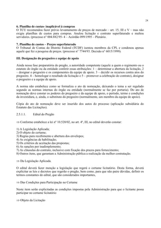 24
6. Planilha de custas- inaplicável à compras
O TCU recomendou fazer prévio levantamento de preços de mercado – art. 15, III e V – mas não
exigiu planilhas de custos para compras. Anulou licitação e contrato superfaturado e multou
servidores. (processo n° 004.882/95- 4 – Acórdão 099/1995 – Plenário.
7. Planilha de custos – Preços superfaturado
O Tribunal de Contas do Distrito Federal (TCDF) isentou membros da CPL e condenou apenas
aquele que fez a pesquisa de preços. (processo n° 7744/93. Decisão n° 6015/1999).
III. Designação do pregoeiro e equipe de apoio
Ainda nessa fase preparatória do pregão, a autoridade competente (aquele a quem o regimento ou o
estatuto do órgão ou da entidade conferir essas atribuições: 1 – determinar a abertura da licitação, 2
– designar o pregoeiro e os componentes da equipe de apoio. 3 – decidir os recursos contra atos do
pregoeiro. 4 – homologar o resultado da licitação e 5 – promover a celebração do contrato), designar
o pregoeiro e a equipe de apoio.
A norma não estabelece como se formaliza o ato de nomeação, deixando o tema a ser regulado
segundo as normas internas do órgão ou entidade (normalmente se faz por portaria). Do ato de
nomeação deve constar os poderes do pregoeiro e da equipe de apoio, o período, termo e condições
da investidura, e, ainda, o substituto do pregoeiro (normalmente, um membro da equipe de apoio).
Cópia do ato de nomeação deve ser inserido dos autos do processo (aplicação subsidiária do
Estatuto das Licitações).
2.5.1.1. Edital do Pregão
⇒ Conforme estabelece a lei nº 10.520/02, no art. 4º, III, no edital deverão constar:
1) A Legislação Aplicada;
2) O objeto do certame;
3) Regras para recebimento e abertura dos envelopes;
4) As exigências de habilitação;
5) Os critérios de aceitação das propostas;
6) As sanções por inadimplemento;
7) As cláusulas do contrato, inclusive com fixação dos prazos para fornecimento;
8) Outros itens, que garantam a Administração pública a realização da melhor contratação.
⇒ Da Legislação Aplicada.
O edital deverá fazer menção a legislação que regerá o certame licitatório. Desta forma, deverá
explicitar as leis e decretos que regerão o pregão, bem como, para que não paire dúvidas, definir os
termos constantes do edital, que são considerados importantes,
⇒ Das Condições para Participação no Certame
Neste item serão explicitadas as condições impostas pela Administração para que o licitante possa
participar no certame licitatório
⇒ Objeto da Licitação
 