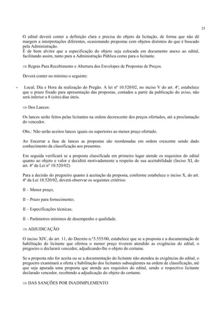 25
O edital deverá conter a definição clara e precisa do objeto da licitação, de forma que não dê
margem a interpretações diferentes, ocasionando propostas com objetos distintos do que é buscado
pela Administração.
É de bom alvitre que a especificação do objeto seja colocada em documento anexo ao edital,
facilitando assim, tanto para a Administração Pública como para o licitante.
⇒ Regras Para Recebimento e Abertura dos Envelopes de Propostas de Preços.
Deverá conter no mínimo o seguinte:
- Local, Dia e Hora da realização do Pregão. A lei nº 10.520/02, no inciso V do art. 4º, estabelece
que o prazo fixado para apresentação das propostas, contados a partir da publicação do aviso, não
será inferior a 8 (oito) dias úteis.
⇒ Dos Lances:
Os lances serão feitos pelas licitantes na ordem decrescente dos preços ofertados, até a proclamação
do vencedor.
Obs.: Não serão aceitos lances iguais ou superiores ao menor preço ofertado.
Ao Encerrar a fase de lances as propostas são reordenadas em ordem crescente sendo dado
conhecimento da classificação aos presentes.
Em seguida verificará se a proposta classificada em primeiro lugar atende os requisitos do edital
quanto ao objeto e valor e decidirá motivadamente a respeito de sua aceitabilidade (Inciso XI, do
art. 4º da Lei nº 10.520/02)
Para a decisão do pregoeiro quanto à aceitação da proposta, conforme estabelece o inciso X, do art.
4º da Lei 10.520/02, deverá observar os seguintes critérios:
II – Menor preço;
II – Prazo para fornecimento;
II – Especificações técnicas;
II – Parâmetros mínimos de desempenho e qualidade.
⇒ ADJUDICAÇÃO
O inciso XIV, do art. 11, do Decreto n.º3.555/00, estabelece que se a proposta e a documentação de
habilitação do licitante que ofertou o menor preço tiverem atendido as exigências do edital, o
pregoeiro o declarará vencedor, adjudicando-lhe o objeto do certame.
Se a proposta não for aceita ou se a documentação do licitante não atendeu ás exigências do edital, o
pregoeiro examinará a oferta e habilitação dos licitantes subseqüentes na ordem de classificação, até
que seja apurada uma proposta que atenda aos requisitos do edital, sendo o respectivo licitante
declarado vencedor, recebendo a adjudicação do objeto do certame.
⇒ DAS SANÇÕES POR INADIMPLEMENTO
 