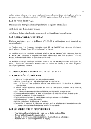 27
A fase externa inicia-se com a convocação dos interessados, através da publicação do aviso do
pregão, nos meios indicados pela Lei n.º 10.520/02, regulamentada pelo Decreto n.º 3.555/00.
2.6.1. DO AVISO DO EDITAL.
O aviso do edital do pregão conterá obrigatoriamente as seguintes informações :
⇒ Definição clara do objeto a ser licitado;
⇒ Indicação do local, dia e horários em que poderá ser lida e obtida a integra do edital.
2.6.2. PUBLICAÇÃO DO AVISO PREGÃO
Conforme estabelece o art. 11, do Decreto n.º 3.555/00, a publicação do aviso obedecerá aos
seguintes limites:
⇒ Para bens e serviços de valores estimados em até R$ 160.000,00 (Cento e sessenta mil reais), a
publicação será feita no Diário Oficial do Estado e na Internet;
⇒ Para bens e serviços de valores estimados acima de R$ 160.000,00 (Cento e sessenta reais) até
R$ 650.000,00 (Seiscentos e cinqüenta mil reais), a publicação será feita no Diário Oficial do
Estado, na Internet e em jornal de grande circulação local;
⇒ Para bens e serviços de valores estimados acima de R$ 650.000,00 (Seiscentos e cinqüenta mil
reais), a publicação será feita no Diário Oficial do Estado, na Internet e em jornal de grande
circulação regional ou nacional.
2.7. ATRIBUIÇÕES DO PREGOEIRO E COMISSÃO DE APOIO.
2.7.1. ATRIBUIÇÕES DO PREGOEIRO
oCredenciar os representantes das licitantes interessadas
oReceber os envelopes de Propostas de preços e Documentação;
oAbrir os envelopes de propostas analisar sua aceitabilidade e classificar as propostas
apresentadas;
oConduzir os procedimentos relativos aos lances e a escolha da proposta ou do lance de
menor preço;
oAbrir o envelope de documentação do licitante que apresentou o menor preço;
oExaminar a documentação, e se for o caso habilitar a licitante que ofertou o menor preço;
oConduzir os trabalhos da equipe de apoio;
oElaborar a ata registrando as manifestações dos representantes credenciados;
oAdjudicar ou não o objeto do certame;
oReceber, examinar e decidir sobre os recursos;
oEncaminhar o processo devidamente instruído, após a adjudicação, á autoridade superior
visando a homologação do certame e autorize a contratação.
2.7.2. SÃO ATRIBUIÇÕES DA EQUIPE DE APOIO
o Fazer a recepção dos licitantes até o local que se dará a sessão pública;
o Realizar a identificação dos credenciados;
o Receber os envelopes de proposta de preços e documentação de habilitação;
o Numerar todas as folhas das propostas de preços;
 