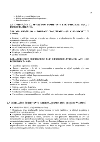 28
o Rubricar todos os documentos
o Colher assinatura em lista de presença;
o Distribuir crachás
2.8. ATRIBUIÇÕES DA AUTORIDADE COMPETENTE E DO PREGOEIRO PARA O
PREGÃO ELETRÔNICO.
2.8.1. ATRIBUIÇÕES DA AUTORIDADE COMPETENTE (ART. 8º DO DECRETO Nº
5.450/05)
• designar e solicitar, junto ao provedor do sistema, o credenciamento do pregoeiro e dos
componentes da equipe de apoio;
• indicar o provedor do sistema;
• determinar a abertura do processo licitatório;
• decidir os recursos contra atos do pregoeiro quando este mantiver sua decisão;
• adjudicar o objeto da licitação, quando houver recurso;
• homologar o resultado da licitação; e
• celebrar o contrato
2.8.2. ATRIBUIÇÕES DO PREGOEIRO PARA O PREGÃO ELETRÔNICO, (ART. 11 DO
DECRETO Nº 5.450/05)
• Coordenar o processo licitatório
• Receber, examinar e decidir as impugnações e consultas ao edital, apoiado pelo setor
responsável pela sua elaboração
• Conduzir a sessão pública na Internet
• Verificar a conformidade da proposta com as exigências do edital
• Dirigir a etapa de lances
• Verificar e julgar as condições de habilitação
• Receber, examinar e decidir os recursos, encaminhando à autoridade competente quando
mantiver sua decisão
• Indicar o vencedor do certame
• Adjudicar o objeto, quando não houver recurso
• Conduzir os trabalhos da equipe de apoio
• Encaminhar o processo devidamente instruído à autoridade superior e propor a homologação
2.9. OBRIGAÇÕES DO LICITANTE INTERESSADO (ART. 13 DO DECRETO Nº 5.450/05)
• Credenciar-se no SICAF (quando for o caso)
• Remeter, no prazo estabelecido, exclusivamente por meio eletrônico, via internet, a proposta e,
quando for o caso, seus anexos
• Responder formalmente pelas transações efetuadas em seu nome, assumindo como firmes e
verdadeiras suas propostas e lances, inclusive os atos praticados diretamente ou por seu
representante, não cabendo ao provedor do sistema ou órgão promotor da licitação responsabilidade
por eventuais danos decorrentes de uso indevido da senha, ainda que por terceiros
• Acompanhar as operações no sistema eletrônico durante o processo licitatório,
responsabilizando-se pelo ônus decorrente da perda de negócios diante da inobservância de
quaisquer mensagens emitidas pelo sistema ou sua desconexão
 