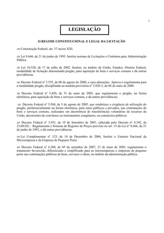 3
O REGIME CONSTITUCIONAL E LEGAL DA LICITAÇÃO
⇒ Constituição Federal: art. 37 inciso XXI.
⇒ Lei 8.666, de 21 de junho de 1993: Institui normas de Licitações e Contratos para Administração
Pública
⇒ Lei 10.520, de 17 de julho de 2002: Institui, no âmbito da União, Estados, Distrito Federal,
modalidade de licitação denominada pregão, para aquisição de bens e serviços comuns e dá outras
providências.
⇒ Decreto Federal nº 3.555, de 08 de agosto de 2000, e suas alterações. Aprova o regulamenta para
a modalidade pregão, disciplinada na medida provisória nº 2.026-3, de 04 de maio de 2000.
⇒ Decreto Federal nº 5.450, de 31 de maio de 2005, que regulamenta o pregão, na forma
eletrônica, para aquisição de bens e serviços comuns, e dá outras providências.
⇒ Decreto Federal nº 5.504, de 5 de agosto de 2005, que estabelece a exigência de utilização do
pregão, preferencialmente na forma eletrônica, para entes públicos e privados, nas contratações de
bens e serviços comuns, realizados em decorrência de transferências voluntárias de recursos da
União, decorrentes de convênios ou instrumentos congêneres, ou consórcios públicos.
⇒ Decreto Federal nº 3.931, de 19 de Setembro de 2001, (alterada pelo Decreto nº 4.342, de
23.08.02) – Regulamenta o Sistema de Registro de Preços previsto no art. 15 da Lei nº 8.666, de 21
de junho de 1993, e dá outras providências.
⇒ Lei Complementar nº 123, de 14 de Dezembro de 2006, Institui o Estatuto Nacional da
Microempresa e da Empresa de Pequeno Porte.
⇒ Decreto Federal nº 6.204, de 05 de setembro de 2007, 31 de maio de 2005, regulamenta o
tratamento favorecido, diferenciado e simplificado para as microempresas e empresas de pequeno
porte nas contratações públicas de bens, serviços e obras, no âmbito da administração pública.
LEGISLAÇÃO
 