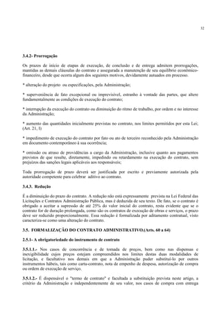 32
3.4.2- Prorrogação
Os prazos de início de etapas de execução, de conclusão e de entrega admitem prorrogações,
mantidas as demais cláusulas do contrato e assegurada a manutenção de seu equilíbrio econômico-
financeiro, desde que ocorra algum dos seguintes motivos, devidamente autuados em processo.
* alteração do projeto ou especificações, pela Administração;
* superveniência de fato excepcional ou imprevisível, estranho à vontade das partes, que altere
fundamentalmente as condições de execução do contrato;
* interrupção da execução do contrato ou diminuição do ritmo de trabalho, por ordem e no interesse
da Administração;
* aumento das quantidades inicialmente previstas no contrato, nos limites permitidos por esta Lei;
(Art. 21, I)
* impedimento de execução do contrato por fato ou ato de terceiro reconhecido pela Administração
em documento contemporâneo à sua ocorrência;
* omissão ou atraso de providências a cargo da Administração, inclusive quanto aos pagamentos
previstos de que resulte, diretamente, impedindo ou retardamento na execução do contrato, sem
prejuízos das sanções legais aplicáveis aos responsáveis;
Toda prorrogação de prazo deverá ser justificada por escrito e previamente autorizada pela
autoridade competente para celebrar aditivo ao contrato.
3.4.3. Redução
É a diminuição do prazo do contrato. A redução não está expressamente prevista na Lei Federal das
Licitações e Contratos Administração Pública, mas é deduzida de seu texto. De fato, se o contrato é
obrigado a aceitar a supressão de até 25% do valor inicial do contrato, resta evidente que se o
contrato for de duração prolongada, como são os contratos de execução de obras e serviços, o prazo
deve ser reduzido proporcionalmente. Essa redução é formalizada por aditamento contratual, visto
caracteriza-se como uma alteração do contrato.
3.5. FORMALIZAÇÃO DO CONTRATO ADMINISTRATIVO.(Arts. 60 a 64)
2.5.1- A obrigatoriedade do instrumento de contrato
3.5.1.1.- Nos casos de concorrência e de tomada de preços, bem como nas dispensas e
inexigibilidade cujos preços estejam compreendidos nos limites destas duas modalidades de
licitação, e facultativo nos demais em que a Administração puder substituí-lo por outros
instrumentos hábeis, tais como carta-contrato, nota de empenho de despesa, autorização de compra
ou ordem de execução de serviço.
3.5.1.2.- É dispensável o "termo de contrato" e facultada a substituição prevista neste artigo, a
critério da Administração e independentemente de seu valor, nos casos de compra com entrega
 