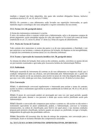 33
imediata e integral dos bens adquiridos, dos quais não resultem obrigações futuras, inclusive
assistência técnica( § 4º, art. 62, da Lei nº 8.666).
3.5.1.3.- Os contratos e seus aditamentos serão lavrados nas repartições interessadas, as quais
manterão arquivo cronológico dos seus autógrafos e registro sistemático do seu extrato.
3.5.2. Forma (Art. 60, parágrafo único)
A forma dos instrumentos contratuais é a escrita.
É nulo e de nenhum efeito o contrato verbal com a Administração, salvo o de pequenas compras de
pronto pagamento, assim entendidas aquelas de valor não superior a 5% (cinco por cento) do limite
estabelecido no art. 23, inciso II, alínea "a" desta Lei, feitas em regime de adiantamento.
3.5.3. Partes do Termo de Contrato
Todo contrato deve mencionar os nomes das partes e os de seus representantes, a finalidade, o ato
que autorizou a sua lavratura, o número do processo da licitação, da dispensa ou da inexigibilidade,
a sujeição dos contratantes às normas desta Lei e às cláusulas contratuais.
3.5.4. Exame e Aprovação da Assessoria Jurídica (Art. 38, parágrafo único)
As minutas de editais de licitação, bem como as dos contratos, acordos, convênios ou ajustes devem
ser previamente examinadas e aprovadas pela Assessoria Jurídica da Administração Pública.
3.5.5. Publicidade
Publicação resumida do instrumento de contrato ou de seus aditamentos na imprensa oficial, que é
condição indispensável para sua eficácia, será providenciada pela Administração até o quinto dia
útil do mês seguinte ao de sua assinatura, para ocorrer no prazo de vinte dias daquela data, qualquer
que seja o seu valor, ainda que sem ônus, ressalvando o disposto no art. 26 desta Lei (cinco dias).
3.5.6. Convocação
3.5.6.1. A administração convocará regularmente o interessado para assinar o termo de contrato,
aceitar ou retirar o instrumento equivalente no prazo estabelecido no Edital (art. 40, II c/c 64, da Lei
nº 8.666/93).
3.5.6.2. O prazo de convocação poderá ser prorrogado por uma vez, por igual período, quando
solicitado pela parte, durante o seu percurso e desde que ocorra motivo justificado aceito pela
Administração.
3.5.6.3. Quando o convocado não comparecer para assinar o contrato ou não aceitar ou não retirar o
instrumento equivalente no prazo estabelecido, poderá, a Administração, convocar os licitantes
remanescentes, na ordem de classificação, para fazê-lo em igual prazo e nas mesmas condições
proposta pelo primeiro classificado, inclusive quanto aos preços ou, preferindo, revogar a licitação,
independente da aplicação das penalidades cabíveis.
3.5.6.4. Decorridos 60 (sessenta) dias da data da entrega das propostas, sem convocação para a
contratação, ficam os licitantes liberados dos compromissos assumidos.
3.6. ÀS CLÁUSULAS DOS CONTRATOS ADMINISTRATIVOS, DIVIDEM-SE :
 
