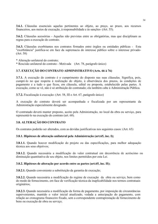 34
3.6.1. Cláusulas essenciais aquelas pertinentes ao objeto, ao preço, ao prazo, aos recursos
financeiros, aos meios de execução, à responsabilidade e às sanções- (Art. 55).
3.6.2. Cláusulas acessórias - Aquelas não previstas entre as obrigatórias, mas que disciplinam as
regras para a execução do contrato.
3.6.3. Cláusulas exorbitantes nos contratos firmados entre órgãos ou entidades públicas - Esta
"exorbitância" justifica-se em face da supremacia do interesse público sobre o interesse privado-
(Art. 58)
* Alteração unilateral do contrato;
* Rescisão unilateral do contrato - Motivada (Art. 78, parágrafo único)
3.7. EXECUÇÃO DO CONTRATO ADMINISTRATIVO (Arts. 66 à 76)
3.7.1. A execução do contrato é o cumprimento do disposto nas suas cláusulas. Significa, pois,
cumpri-lo no que respeita à realização do objeto, à observância dos prazos, às condições de
pagamento e a tudo o que ficou, em cláusula, edital ou proposta, estabelecido pelas partes. A
execução, como se vê, não é só atribuição do contratado; ela também cabe à Administração Pública.
3.7.2. Fiscalização à execução- (Art. 58, III e Art. 67, parágrafo único)
A execução do contrato deverá ser acompanhada e fiscalizada por um representante da
Administração especialmente designado.
O contratado deverá manter preposto, aceito pela Administração, no local da obra ou serviço, para
representá-lo na execução do contrato (art. 68).
3.8. ALTERAÇÃO DO CONTRATO
Os contratos poderão ser alterados, com as devidas justificativas nos seguintes casos: (Art. 65)
3.8.1. Hipóteses de alteração unilateral pela Administração (art.65, inc. I);
3.8.1.1. Quando houver modificação do projeto ou das especificações, para melhor adequação
técnica aos seus objetivos;
3.8.1.2. Quando necessária a modificação do valor contratual em decorrência de acréscimo ou
diminuição quantitativa de seu objeto, nos limites permitidos por esta Lei.
3.8.2. Hipóteses de alteração por acordo entre as partes (art.65, inc. II);
3.8.2.1. Quando conveniente a substituição da garantia de execução;
3.8.2.2. Quando necessária a modificação do regime de execução da obra ou serviço, bem como
do modo de fornecimento, em face de verificação técnica da inaplicabilidade nos termos contratuais
originários;
3.8.2.3. Quando necessária a modificação da forma de pagamento, por imposição de circunstâncias
supervenientes, mantido o valor inicial atualizado, vedada a antecipação do pagamento, com
relação ao cronograma financeiro fixado, sem a correspondente contraprestação de fornecimento de
bens ou execução de obra ou serviço;
 