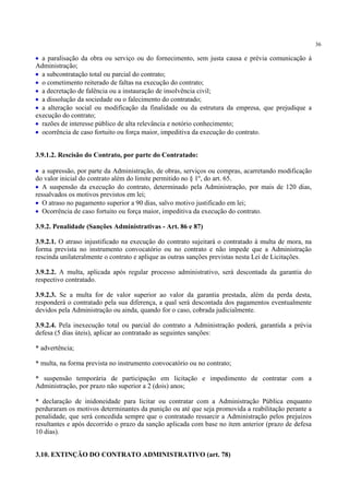36
• a paralisação da obra ou serviço ou do fornecimento, sem justa causa e prévia comunicação à
Administração;
• a subcontratação total ou parcial do contrato;
• o cometimento reiterado de faltas na execução do contrato;
• a decretação de falência ou a instauração de insolvência civil;
• a dissolução da sociedade ou o falecimento do contratado;
• a alteração social ou modificação da finalidade ou da estrutura da empresa, que prejudique a
execução do contrato;
• razões de interesse público de alta relevância e notório conhecimento;
• ocorrência de caso fortuito ou força maior, impeditiva da execução do contrato.
3.9.1.2. Rescisão do Contrato, por parte do Contratado:
• a supressão, por parte da Administração, de obras, serviços ou compras, acarretando modificação
do valor inicial do contrato além do limite permitido no § 1º, do art. 65.
• A suspensão da execução do contrato, determinado pela Administração, por mais de 120 dias,
ressalvados os motivos previstos em lei;
• O atraso no pagamento superior a 90 dias, salvo motivo justificado em lei;
• Ocorrência de caso fortuito ou força maior, impeditiva da execução do contrato.
3.9.2. Penalidade (Sanções Administrativas - Art. 86 e 87)
3.9.2.1. O atraso injustificado na execução do contrato sujeitará o contratado à multa de mora, na
forma prevista no instrumento convocatório ou no contrato e não impede que a Administração
rescinda unilateralmente o contrato e aplique as outras sanções previstas nesta Lei de Licitações.
3.9.2.2. A multa, aplicada após regular processo administrativo, será descontada da garantia do
respectivo contratado.
3.9.2.3. Se a multa for de valor superior ao valor da garantia prestada, além da perda desta,
responderá o contratado pela sua diferença, a qual será descontada dos pagamentos eventualmente
devidos pela Administração ou ainda, quando for o caso, cobrada judicialmente.
3.9.2.4. Pela inexecução total ou parcial do contrato a Administração poderá, garantida a prévia
defesa (5 dias úteis), aplicar ao contratado as seguintes sanções:
* advertência;
* multa, na forma prevista no instrumento convocatório ou no contrato;
* suspensão temporária de participação em licitação e impedimento de contratar com a
Administração, por prazo não superior a 2 (dois) anos;
* declaração de inidoneidade para licitar ou contratar com a Administração Pública enquanto
perduraram os motivos determinantes da punição ou até que seja promovida a reabilitação perante a
penalidade, que será concedida sempre que o contratado ressarcir a Administração pelos prejuízos
resultantes e após decorrido o prazo da sanção aplicada com base no item anterior (prazo de defesa
10 dias).
3.10. EXTINÇÃO DO CONTRATO ADMINISTRATIVO (art. 78)
 