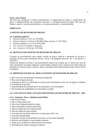 37
Fatos e atos extintos
São fatos que extinguem o contrato administrativo: o cumprimento do objeto, o cumprimento do
prazo, o desaparecimento do contratante particular e o desaparecimento do objeto. São atos que
findam o ajuste: a rescisão administrativa, a rescisão consensual e a rescisão judicial.
MÓDULO IV
4. SISTEMA DE REGISTRO DE PREÇOS
4.1. Legislação aplicável
• Decreto Federal nº 3.931, de 19/09/2001
• Decreto Federal nº 4.342 de 23/08/2002 (altera decreto nº 3.931/2001)
• Decreto Estadual nº 27.377 de 26/02/2004
• Art. 15 da Lei nº 8.666/93 e alterações
• Art. 11 da Lei nº 10.520 de 17/07/2002
4.2. DEFINIÇÃO DE SISTEMA DE REGISTRO DE PREÇOS
Conjunto de procedimentos para registro formal de preços relativos à prestação de serviços e
aquisição de bens, para contratações futuras. (inciso I do parágrafo único do art. 1º do decreto n.º
4.342/01)
Sistema de Registro de Preço é um procedimento especial de licitação que se efetiva por meio de
uma concorrência ou pregão sulgeneris, selecionando a proposta mais vantajosa com observância do
princípio da isonomia, para eventual e futura contratação pela administração (Jorge Ulisses Jacoby
Fernandes).
4.3. HIPÓTESES EM QUE SE ADOTA O SISTEMA DE REGISTRO DE PREÇOS
• Bem ou serviço que demande contratações freqüentes
• Bens com entrega parcelada
• Aquisição de bens ou contratação de serviços para atendimento a mais de um órgão ou entidade
ou a programas de governo
• Impossibilidade de definição prévia do quantitativo a ser demandado
• Nas licitações de modalidades de concorrência e pregão
4.4. VANTAGENS E DESVANTAGENS DO SISTEMA DE REGISTRO DE PREÇOS – SRP
4.4.1. Vantagens Para a Administração Pública
• Não forma estoque
• Não se ocupa espaço útil
• Não existe obrigatoriedade de compra
• Não se desperdiça material deteriorado
• Não há compromisso da Administração
• Pode ser usado por outra unidade
• Com uma única licitação realizam-se compras para todo o ano
• Economia de publicação
• Aquisição somente da quantidade necessária e no momento adequado
• Recursos são dirigidos às necessidades imediatas
• Acaba com o problema do fracionamento da despesa
• Participação de médias e pequenas empresas
 