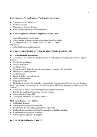 38
4.4.2. Vantagens Para as Empresas Participantes do Certame
• Transparência das aquisições
• Custo da licitação
• Maior aproveitamento de bens;
• Participação de pequenas e médias empresas
4.4.3. Desvantagens do Sistema de Registro de Preços – SRP
• A complexidade da concorrência
• A necessidade de alocar recursos humanos para atualizar tabela
• A impossibilidade de prever todos os itens a serem
adquiridos;
• A facilidade de formação de cartéis
4.5. A IMPLANTAÇÃO DO SISTEMA DE REGISTRO DE PREÇOS – SRP
4.5.1. Primeira etapa: Fase Interna
• Avaliação da conveniência e da oportunidade da realização da licitação para sistema de registro
de preços
• Escolha dos servidores
• Modelo de portaria
• Audiência prévia
• Levantamento de dados dos exercícios anteriores: expectativa das aquisições
• Descrição do objeto/qualidade
• Ampla pesquisa
• Banco de dados como referenciais
• Mercados semelhantes
• Preço de mercado
• Definição de critérios de aquisição, contemplando a composição dos lotes a serem licitados,
sempre que possível e conveniente, o valor máximo que a Administração pagará, por item ou lote da
licitação
• Verificação da rubrica orçamentária por onde correrão as despesas
• Escolha da modalidade licitatória e o tipo de licitação
• Elaboração do edital do SRP
• Autuação e autorização da licitação do RSP
4.5.2. Segunda etapa: Fase Externa
• Publicidade do edital
• Sessão pública de abertura do certame
• Recebimento dos envelopes-documentação e proposta
• Realização do procedimento licitatório segundo a modalidade adotada
• Lavratura da ata de registro de preços
• Formalização dos pedidos de compras
4.6. ATA DE REGISTRO DE PREÇOS
 