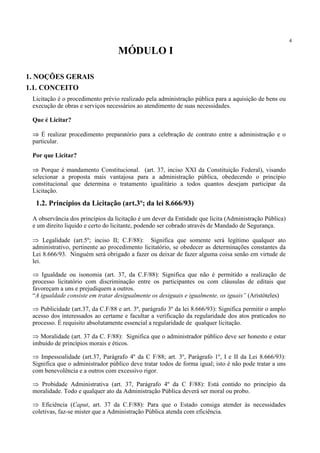 4
Licitação é o procedimento prévio realizado pela administração pública para a aquisição de bens ou
execução de obras e serviços necessários ao atendimento de suas necessidades.
Que é Licitar?
⇒ É realizar procedimento preparatório para a celebração de contrato entre a administração e o
particular.
Por que Licitar?
⇒ Porque é mandamento Constitucional. (art. 37, inciso XXI da Constituição Federal), visando
selecionar a proposta mais vantajosa para a administração pública, obedecendo o princípio
constitucional que determina o tratamento igualitário a todos quantos desejam participar da
Licitação.
A observância dos princípios da licitação é um dever da Entidade que licita (Administração Pública)
e um direito liquido e certo do licitante, podendo ser cobrado através de Mandado de Segurança.
⇒ Legalidade (art.5º; inciso II; C.F/88): Significa que somente será legítimo qualquer ato
administrativo, pertinente ao procedimento licitatório, se obedecer as determinações constantes da
Lei 8.666/93. Ninguém será obrigado a fazer ou deixar de fazer alguma coisa senão em virtude de
lei.
⇒ Igualdade ou isonomia (art. 37, da C.F/88): Significa que não é permitido a realização de
processo licitatório com discriminação entre os participantes ou com cláusulas de editais que
favoreçam a uns e prejudiquem a outros.
“A igualdade consiste em tratar desigualmente os desiguais e igualmente, os iguais” (Aristóteles)
⇒ Publicidade (art.37, da C.F/88 e art. 3º, parágrafo 3º da lei 8.666/93): Significa permitir o amplo
acesso dos interessados ao certame e facultar a verificação da regularidade dos atos praticados no
processo. É requisito absolutamente essencial a regularidade de qualquer licitação.
⇒ Moralidade (art. 37 da C. F/88): Significa que o administrador público deve ser honesto e estar
imbuído de princípios morais e éticos.
⇒ Impessoalidade (art.37, Parágrafo 4º da C F/88; art. 3º, Parágrafo 1º, I e II da Lei 8.666/93):
Significa que o administrador público deve tratar todos de forma igual; isto é não pode tratar a uns
com benevolência e a outros com excessivo rigor.
⇒ Probidade Administrativa (art. 37, Parágrafo 4º da C F/88): Está contido no princípio da
moralidade. Todo e qualquer ato da Administração Pública deverá ser moral ou probo.
⇒ Eficiência (Caput, art. 37 da C.F/88): Para que o Estado consiga atender às necessidades
coletivas, faz-se mister que a Administração Pública atenda com eficiência.
MÓDULO I
1. NOÇÕES GERAIS
1.1. CONCEITO
1.2. Princípios da Licitação (art.3º; da lei 8.666/93)
 