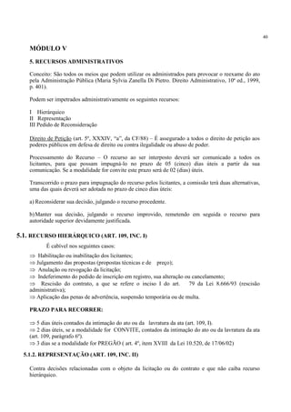 40
MÓDULO V
5. RECURSOS ADMINISTRATIVOS
Conceito: São todos os meios que podem utilizar os administrados para provocar o reexame do ato
pela Administração Pública (Maria Sylvia Zanella Di Pietro. Direito Administrativo, 10ª ed., 1999,
p. 401).
Podem ser impetrados administrativamente os seguintes recursos:
I Hierárquico
II Representação
III Pedido de Reconsideração
Direito de Petição (art. 5º, XXXIV, “a”, da CF/88) – É assegurado a todos o direito de petição aos
poderes públicos em defesa de direito ou contra ilegalidade ou abuso de poder.
Processamento do Recurso – O recurso ao ser interposto deverá ser comunicado a todos os
licitantes, para que possam impugná-lo no prazo de 05 (cinco) dias úteis a partir da sua
comunicação. Se a modalidade for convite este prazo será de 02 (dias) úteis.
Transcorrido o prazo para impugnação do recurso pelos licitantes, a comissão terá duas alternativas,
uma das quais deverá ser adotada no prazo de cinco dias úteis:
a) Reconsiderar sua decisão, julgando o recurso procedente.
b)Manter sua decisão, julgando o recurso improvido, remetendo em seguida o recurso para
autoridade superior devidamente justificada.
É cabível nos seguintes casos:
⇒ Habilitação ou inabilitação dos licitantes;
⇒ Julgamento das propostas (propostas técnicas e de preço);
⇒ Anulação ou revogação da licitação;
⇒ Indeferimento do pedido de inscrição em registro, sua alteração ou cancelamento;
⇒ Rescisão do contrato, a que se refere o inciso I do art. 79 da Lei 8.666/93 (rescisão
administrativa);
⇒ Aplicação das penas de advertência, suspensão temporária ou de multa.
PRAZO PARA RECORRER:
⇒ 5 dias úteis contados da intimação do ato ou da lavratura da ata (art. 109, I).
⇒ 2 dias úteis, se a modalidade for CONVITE, contados da intimação do ato ou da lavratura da ata
(art. 109, parágrafo 6º).
⇒ 3 dias se a modalidade for PREGÃO ( art. 4º, item XVIII da Lei 10.520, de 17/06/02)
Contra decisões relacionadas com o objeto da licitação ou do contrato e que não caiba recurso
hierárquico.
5.1. RECURSO HIERÁRQUICO (ART. 109, INC. I)
5.1.2. REPRESENTAÇÃO (ART. 109, INC. II)
 