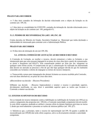 41
PRAZO PARA RECORRER
⇒ 5 dias úteis contados da intimação da decisão relacionada com o objeto da licitação ou do
contrato (art. 109, II).
⇒ 2 dias úteis se a modalidade for CONVITE, contados da intimação da decisão relacionada com o
objeto da licitação ou do contrato (art. 109, parágrafo 6º).
Contra decisões de Ministro de Estado, Secretário Estadual ou Municipal que tenha declarado a
inidoneidade do interessado para contratar com a Administração Pública.
PRAZO PARA RECORRER
⇒ 10 dias úteis da intimação do ato (art.109, III).
A Comissão de Licitação, ao receber o recurso, deverá comunicar a todos os licitantes a sua
interposição para que estes possam impugná-lo no prazo de cinco dias úteis a partir da comunicação,
se assim o desejarem (art.109,§3º). Esta comunicação poderá ser feita por fax, telegrama ou
qualquer outra forma escrita. O comprovante de que a comunicação foi realizada em determinada
data deverá ser anexada ao processo a fim de que não haja qualquer dúvida de que foi realmente
concedido aos licitantes o direito de impugnar os termos do recurso interposto.
⇒ Transcorrido o prazo para impugnação dos demais licitantes ao recurso recebido pela Comissão,
esta terá duas alternativas, no prazo de cinco dias úteis.
a)Reconsiderar sua decisão – (Recurso Procedente)
b)Manter sua decisão - (Recurso Improcedente) e remeter o recurso à autoridade superior,
devidamente justificada, ou seja, dizer à autoridade superior quais as razões que levaram a
Comissão a manter sua decisão.
Em se tratando de recurso interposto contra a habilitação ou inabilitação do licitante (art.109,I,a) ou
contra o julgamento das propostas (art. 109,I,b), a Comissão (autoridade competente) deverá recebê-
lo com efeito suspenso, podendo-se atribuir o mesmo efeito às demais hipóteses previstas no inciso
I, desde que motivadamente e presentes as razões de interesse público (art. 109, §2º).
⇒ Saliente-se que, a princípio, tanto o recurso de representação (art.109, II) quanto o pedido de
reconsideração (art.109,III) não terão efeito suspenso, salvo se diversamente entender a autoridade
competente.
5.1.3. PEDIDO DE RECONSIDERAÇÃO (ART. 109, INC. III
5.2. ATOS DA COMISSÃO DE LICITAÇÃO AO RECEBER O RECURSO
5.3. EFEITOS SUSPENSIVOS DO RECURSO
 