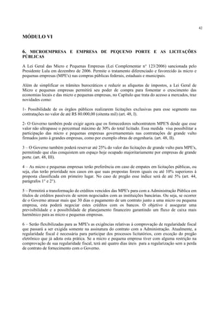 42
MÓDULO VI
6. MICROEMPRESA E EMPRESA DE PEQUENO PORTE E AS LICITAÇÕES
PÚBLICAS
A Lei Geral das Micro e Pequenas Empresas (Lei Complementar n° 123/2006) sancionada pelo
Presidente Lula em dezembro de 2006. Permite o tratamento diferenciado e favorecido às micro e
pequenas empresas (MPE's) nas compras públicas federais, estaduais e municipais.
Além de simplificar os trâmites burocráticos e reduzir as alíquotas de impostos, a Lei Geral de
Micro e pequenas empresas permitirá seu poder de compra para fomentar o crescimento das
economias locais e das micro e pequenas empresas, no Capítulo que trata do acesso a mercados, traz
novidades como:
1- Possibilidade de os órgãos públicos realizarem licitações exclusivas para esse segmento nas
contratações no valor de até R$ 80.000,00 (oitenta mil) (art. 48, I).
2- O Governo também pode exigir agora que os fornecedores subcontratem MPE'S desde que esse
valor não ultrapasse o percentual máximo de 30% do total licitado. Essa medida visa possibilitar a
participação das micro e pequenas empresas governamentais nas contratações de grande vulto
firmados junto à grandes empresas, como por exemplo obras de engenharia. (art. 48, II).
3 – O Governo também poderá reservar até 25% do valor das licitações de grande vulto para MPE's,
permitindo que elas conquistem um espaço hoje ocupado majoritariamente por empresas de grande
porte. (art. 48, III).
4 – As micro e pequenas empresas terão preferência em caso de empates em licitações públicas, ou
seja, elas terão prioridade nos casos em que suas propostas forem iguais ou até 10% superiores á
proposta classificada em primeiro lugar. No caso de pregão esse índice será de até 5% (art. 44,
parágrafos 1° e 2°).
5 – Permitirá a transformação de créditos vencidos das MPE's para com a Administração Pública em
títulos de créditos passíveis de serem negociados com as instituições bancárias. Ou seja, se ocorrer
de o Governo atrasar mais que 30 dias o pagamento de um contrato junto a uma micro ou pequena
empresa, esta poderá negociar estes créditos com os bancos. O objetivo é assegurar uma
previsibilidade e a possibilidade de planejamento financeiro garantindo um fluxo de caixa mais
harmônico para as micro e pequenas empresas.
6 – Serão flexibilizadas para as MPE's as exigências relativas à comprovação de regularidade fiscal
que passará a ser exigida somente na assinatura do contrato com a Administração. Atualmente, a
regularidade fiscal é necessária para participar dos processos licitatórios, com exceção do pregão
eletrônico que já adota esta prática. Se a micro e pequena empresa tiver com alguma restrição na
comprovação de sua regularidade fiscal, terá até quatro dias úteis para a regularização sem a perda
de contrato de fornecimento com o Governo.
 