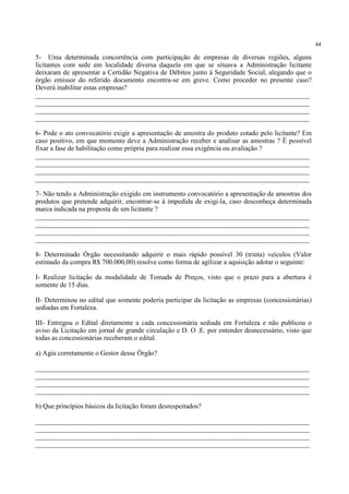 44
5- Uma determinada concorrência com participação de empresas de diversas regiões, alguns
licitantes com sede em localidade diversa daquela em que se situava a Administração licitante
deixaram de apresentar a Certidão Negativa de Débitos junto à Seguridade Social, alegando que o
órgão emissor do referido documento encontra-se em greve. Como proceder no presente caso?
Deverá inabilitar estas empresas?
________________________________________________________________________________
________________________________________________________________________________
________________________________________________________________________________
________________________________________________________________________________
6- Pode o ato convocatório exigir a apresentação de amostra do produto cotado pelo licitante? Em
caso positivo, em que momento deve a Administração receber e analisar as amostras ? È possível
fixar a fase de habilitação como própria para realizar essa exigência ou avaliação ?
________________________________________________________________________________
________________________________________________________________________________
________________________________________________________________________________
________________________________________________________________________________
7- Não tendo a Administração exigido em instrumento convocatório a apresentação de amostras dos
produtos que pretende adquirir, encontrar-se à impedida de exigi-la, caso desconheça determinada
marca indicada na proposta de um licitante ?
________________________________________________________________________________
________________________________________________________________________________
________________________________________________________________________________
________________________________________________________________________________
8- Determinado Órgão necessitando adquirir o mais rápido possível 30 (trinta) veículos (Valor
estimado da compra R$ 700.000,00) resolve como forma de agilizar a aquisição adotar o seguinte:
I- Realizar licitação da modalidade de Tomada de Preços, visto que o prazo para a abertura é
somente de 15 dias.
II- Determinou no edital que somente poderia participar da licitação as empresas (concessionárias)
sediadas em Fortaleza.
III- Entregou o Edital diretamente a cada concessionária sediada em Fortaleza e não publicou o
aviso da Licitação em jornal de grande circulação e D. O .E. por entender desnecessário, visto que
todas as concessionárias receberam o edital.
a) Agiu corretamente o Gestor desse Órgão?
________________________________________________________________________________
________________________________________________________________________________
________________________________________________________________________________
________________________________________________________________________________
b) Que princípios básicos da licitação foram desrespeitados?
________________________________________________________________________________
________________________________________________________________________________
________________________________________________________________________________
________________________________________________________________________________
 