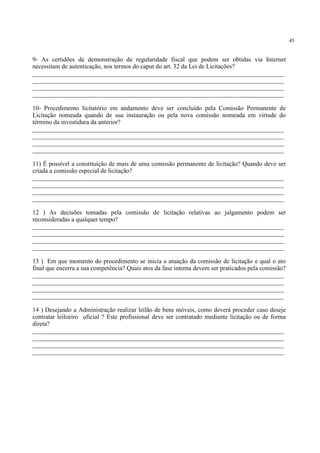 45
9- As certidões de demonstração de regularidade fiscal que podem ser obtidas via Internet
necessitam de autenticação, nos termos do caput do art. 32 da Lei de Licitações?
________________________________________________________________________________
________________________________________________________________________________
________________________________________________________________________________
________________________________________________________________________________
10- Procedimento licitatório em andamento deve ser concluído pela Comissão Permanente de
Licitação nomeada quando de sua instauração ou pela nova comissão nomeada em virtude do
término da investidura da anterior?
________________________________________________________________________________
________________________________________________________________________________
________________________________________________________________________________
________________________________________________________________________________
11) É possível a constituição de mais de uma comissão permanente de licitação? Quando deve ser
criada a comissão especial de licitação?
________________________________________________________________________________
________________________________________________________________________________
________________________________________________________________________________
________________________________________________________________________________
12 ) As decisões tomadas pela comissão de licitação relativas ao julgamento podem ser
reconsideradas a qualquer tempo?
________________________________________________________________________________
________________________________________________________________________________
________________________________________________________________________________
________________________________________________________________________________
13 ) Em que momento do procedimento se inicia a atuação da comissão de licitação e qual o ato
final que encerra a sua competência? Quais atos da fase interna devem ser praticados pela comissão?
________________________________________________________________________________
________________________________________________________________________________
________________________________________________________________________________
________________________________________________________________________________
14 ) Desejando a Administração realizar leilão de bens móveis, como deverá proceder caso deseje
contratar leiloeiro oficial ? Este profissional deve ser contratado mediante licitação ou de forma
direta?
________________________________________________________________________________
________________________________________________________________________________
________________________________________________________________________________
________________________________________________________________________________
 