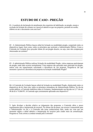 46
01- A ausência de declaração de atendimento dos requisitos de habilitação, no pregão, enseja a
exclusão do licitante do certame ou é possível admitir-se que seu preposto, presente na sessão,
elabore no ato o documento com esse teor?
________________________________________________________________________________
________________________________________________________________________________
________________________________________________________________________________
________________________________________________________________________________
02 - A Administração Pública lançou edital de licitação na modalidade pregão, cumprindo todos os
dispositivos legais, bem como, todos os princípios que norteiam a Administração Pública. Como a
Comissão de Licitação deve proceder diante de um pregão deserto, ou seja, caso não compareçam
interessados ao certame?
________________________________________________________________________________
________________________________________________________________________________
________________________________________________________________________________
________________________________________________________________________________
03 - A administração Pública realizou licitação da modalidade Pregão, várias empresas participaram
do pregão, onde tudo ocorreu normalmente. Uma empresa não querendo mais participar do pregão,
entrou com um requerimento solicitando a desistência de sua proposta. Pergunta-se até que
momento é possível a desistência de proposta na licitação modalidade Pregão?
________________________________________________________________________________
________________________________________________________________________________
________________________________________________________________________________
________________________________________________________________________________
04- A Comissão de Licitação lançou edital de licitação na modalidade Pregão, obedecendo todos os
dispositivos da lei, bem com, todos os princípios norteadores da Administração Pública. No dia da
sessão pública, a Comissão inabilitou todos os licitantes, fundamentando sua decisão no § 3° do art.
48 da lei n° 8.666/93. A Comissão agiu corretamente aplicando este dispositivo?
________________________________________________________________________________
________________________________________________________________________________
________________________________________________________________________________
________________________________________________________________________________
5- Após divulgar a decisão relativa ao julgamento das propostas, a Comissão abriu o prazo
regulamentar para a interposição de recursos. No último dia do prazo, um recurso é transmitido para
a Administração via fax e a Comissão não toma conhecimento dele, tendo em vista que em
momento algum o edital admitiu a interposição de recursos pelo citado meio de comunicação.
Pergunta-se: Está correta a conduta tomada pela Comissão?
_____________________________________________________________________
_____________________________________________________________________
ESTUDO DE CASO - PREGÃO
 