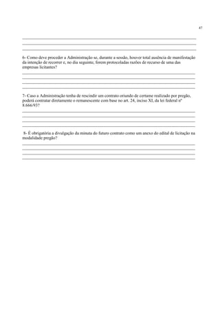 47
_____________________________________________________________________
_____________________________________________________________________
_____________________________________________________________________
6- Como deve proceder a Administração se, durante a sessão, houver total ausência de manifestação
da intenção de recorrer e, no dia seguinte, forem protocoladas razões de recurso de uma das
empresas licitantes?
________________________________________________________________________________
________________________________________________________________________________
________________________________________________________________________________
________________________________________________________________________________
7- Caso a Administração tenha de rescindir um contrato oriundo de certame realizado por pregão,
poderá contratar diretamente o remanescente com base no art. 24, inciso XI, da lei federal nº
8.666/93?
________________________________________________________________________________
________________________________________________________________________________
________________________________________________________________________________
________________________________________________________________________________
8- É obrigatória a divulgação da minuta do futuro contrato como um anexo do edital de licitação na
modalidade pregão?
________________________________________________________________________________
________________________________________________________________________________
________________________________________________________________________________
________________________________________________________________________________
 