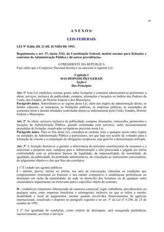 48
A N E X O S:
LEIS FEDERAIS
LEI Nº 8.666, DE 21 DE JUNHO DE 1993.
Regulamenta o art. 37, inciso XXI, da Constituição Federal, institui normas para licitações e
contratos da Administração Pública e dá outras providências.
O PRESIDENTE DA REPÚBLICA
Faço saber que o Congresso Nacional decreta e eu sanciono a seguinte Lei:
Capítulo I
DAS DISPOSIÇÕES GERAIS
Seção I
Dos Princípios
Art. 1º Esta Lei estabelece normas gerais sobre licitações e contratos administrativos pertinentes a
obras, serviços, inclusive de publicidade, compras, alienações e locações no âmbito dos Poderes da
União, dos Estados, do Distrito Federal e dos Municípios.
Parágrafo único. Subordinam-se ao regime desta Lei, além dos órgãos da administração direta, os
fundos especiais, as autarquias, as fundações públicas, as empresas públicas, as sociedades de
economia mista e demais entidades controladas direta ou indiretamente pela União, Estados, Distrito
Federal e Municípios.
Art. 2º As obras, serviços, inclusive de publicidade, compras, alienações, concessões, permissões e
locações da Administração Pública, quando contratadas com terceiros, serão necessariamente
precedidas de licitação, ressalvadas as hipóteses previstas nesta Lei.
Parágrafo único. Para os fins desta Lei, considera-se contrato todo e qualquer ajuste entre órgãos
ou entidades da Administração Pública e particulares, em que haja um acordo de vontades para a
formação de vínculo e a estipulação de obrigações recíprocas, seja qual for a denominação utilizada.
Art. 3º A licitação destina-se a garantir a observância do princípio constitucional da isonomia e a
selecionar a proposta mais vantajosa para a Administração e será processada e julgada em estrita
conformidade com os princípios básicos da legalidade, da impessoalidade, da moralidade, da
igualdade, da publicidade, da probidade administrativa, da vinculação ao instrumento convocatório,
do julgamento objetivo e dos que lhes são correlatos.
§ 1º É vedado aos agentes públicos:
I - admitir, prever, incluir ou tolerar, nos atos de convocação, cláusulas ou condições que
comprometam, restrinjam ou frustrem o seu caráter competitivo e estabeleçam preferências ou
distinções em razão da naturalidade, da sede ou domicílio dos licitantes ou de qualquer outra
circunstância impertinente ou irrelevante para o específico objeto do contrato;
II - estabelecer tratamento diferenciado de natureza comercial, legal, trabalhista, previdenciária ou
qualquer outra, entre empresas brasileiras e estrangeiras, inclusive no que se refere a moeda,
modalidade e local de pagamentos, mesmo quando envolvidos financiamentos de agências
internacionais, ressalvado o disposto no parágrafo seguinte e no art. 3º da Lei nº 8.248, de 23 de
outubro de 1991.
§ 2º Em igualdade de condições, como critério de desempate, será assegurada preferência,
sucessivamente, aos bens e serviços:
 