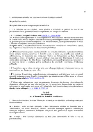 49
I - produzidos ou prestados por empresas brasileiras de capital nacional;
II - produzidos no País;
III - produzidos ou prestados por empresas brasileiras.
§ 3º A licitação não será sigilosa, sendo públicos e acessíveis ao público os atos de seu
procedimento, salvo quanto ao conteúdo das propostas, até a respectiva abertura.
§ 4º (VETADO) (Parágrafo incluído pela Lei nº 8.883, de 08.06.94)
Art. 4º Todos quantos participem de licitação promovida pelos órgãos ou entidades a que se refere o
art. 1º têm direito público subjetivo à fiel observância do pertinente procedimento estabelecido nesta
lei, podendo qualquer cidadão acompanhar o seu desenvolvimento, desde que não interfira de modo
a perturbar ou impedir a realização dos trabalhos.
Parágrafo único. O procedimento licitatório previsto nesta lei caracteriza ato administrativo formal,
seja ele praticado em qualquer esfera da Administração Pública.
Art. 5º Todos os valores, preços e custos utilizados nas licitações terão como expressão monetária a
moeda corrente nacional, ressalvado o disposto no art. 42 desta Lei, devendo cada unidade da
Administração, no pagamento das obrigações relativas ao fornecimento de bens, locações,
realização de obras e prestação de serviços, obedecer, para cada fonte diferenciada de recursos, a
estrita ordem cronológica das datas de suas exigibilidades, salvo quando presentes relevantes razões
de interesse público e mediante prévia justificativa da autoridade competente, devidamente
publicada.
§ 1º Os créditos a que se refere este artigo terão seus valores corrigidos por critérios previstos no ato
convocatório e que lhes preservem o valor.
§ 2º A correção de que trata o parágrafo anterior cujo pagamento será feito junto com o principal,
correrá à conta das mesmas dotações orçamentárias que atenderam aos créditos a que se referem.
(Redação dada pela Lei nº 8.883, de 08.06.94)
§ 3º Observados o disposto no caput, os pagamentos decorrentes de despesas cujos valores não
ultrapassem o limite de que trata o inciso II do art. 24, sem prejuízo do que dispõe seu parágrafo
único, deverão ser efetuados no prazo de até 5 (cinco) dias úteis, contados da apresentação da fatura.
(Parágrafo incluído pela Lei nº 9.648, de 27.05.98)
Seção II
Das Definições
Art. 6º Para os fins desta Lei, considera-se:
I - Obra - toda construção, reforma, fabricação, recuperação ou ampliação, realizada por execução
direta ou indireta;
II - Serviço - toda atividade destinada a obter determinada utilidade de interesse para a
Administração, tais como: demolição, conserto, instalação, montagem, operação, conservação,
reparação, adaptação, manutenção, transporte, locação de bens, publicidade, seguro ou trabalhos
técnico-profissionais;
III - Compra - toda aquisição remunerada de bens para fornecimento de uma só vez ou
parceladamente;
 