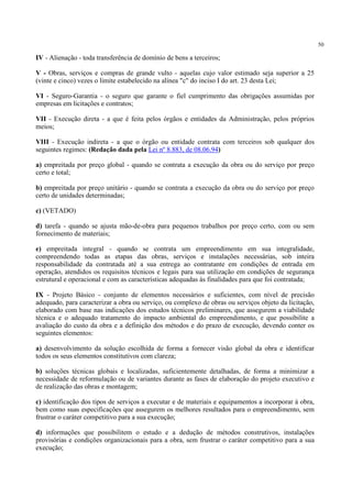 50
IV - Alienação - toda transferência de domínio de bens a terceiros;
V - Obras, serviços e compras de grande vulto - aquelas cujo valor estimado seja superior a 25
(vinte e cinco) vezes o limite estabelecido na alínea "c" do inciso I do art. 23 desta Lei;
VI - Seguro-Garantia - o seguro que garante o fiel cumprimento das obrigações assumidas por
empresas em licitações e contratos;
VII - Execução direta - a que é feita pelos órgãos e entidades da Administração, pelos próprios
meios;
VIII - Execução indireta - a que o órgão ou entidade contrata com terceiros sob qualquer dos
seguintes regimes: (Redação dada pela Lei nº 8.883, de 08.06.94)
a) empreitada por preço global - quando se contrata a execução da obra ou do serviço por preço
certo e total;
b) empreitada por preço unitário - quando se contrata a execução da obra ou do serviço por preço
certo de unidades determinadas;
c) (VETADO)
d) tarefa - quando se ajusta mão-de-obra para pequenos trabalhos por preço certo, com ou sem
fornecimento de materiais;
e) empreitada integral - quando se contrata um empreendimento em sua integralidade,
compreendendo todas as etapas das obras, serviços e instalações necessárias, sob inteira
responsabilidade da contratada até a sua entrega ao contratante em condições de entrada em
operação, atendidos os requisitos técnicos e legais para sua utilização em condições de segurança
estrutural e operacional e com as características adequadas às finalidades para que foi contratada;
IX - Projeto Básico - conjunto de elementos necessários e suficientes, com nível de precisão
adequado, para caracterizar a obra ou serviço, ou complexo de obras ou serviços objeto da licitação,
elaborado com base nas indicações dos estudos técnicos preliminares, que assegurem a viabilidade
técnica e o adequado tratamento do impacto ambiental do empreendimento, e que possibilite a
avaliação do custo da obra e a definição dos métodos e do prazo de execução, devendo conter os
seguintes elementos:
a) desenvolvimento da solução escolhida de forma a fornecer visão global da obra e identificar
todos os seus elementos constitutivos com clareza;
b) soluções técnicas globais e localizadas, suficientemente detalhadas, de forma a minimizar a
necessidade de reformulação ou de variantes durante as fases de elaboração do projeto executivo e
de realização das obras e montagem;
c) identificação dos tipos de serviços a executar e de materiais e equipamentos a incorporar à obra,
bem como suas especificações que assegurem os melhores resultados para o empreendimento, sem
frustrar o caráter competitivo para a sua execução;
d) informações que possibilitem o estudo e a dedução de métodos construtivos, instalações
provisórias e condições organizacionais para a obra, sem frustrar o caráter competitivo para a sua
execução;
 