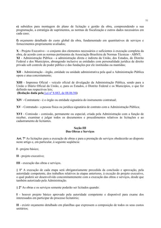 51
e) subsídios para montagem do plano de licitação e gestão da obra, compreendendo a sua
programação, a estratégia de suprimentos, as normas de fiscalização e outros dados necessários em
cada caso;
f) orçamento detalhado do custo global da obra, fundamentado em quantitativos de serviços e
fornecimentos propriamente avaliados;
X - Projeto Executivo - o conjunto dos elementos necessários e suficientes à execução completa da
obra, de acordo com as normas pertinentes da Associação Brasileira de Normas Técnicas - ABNT;
XI - Administração Pública - a administração direta e indireta da União, dos Estados, do Distrito
Federal e dos Municípios, abrangendo inclusive as entidades com personalidade jurídica de direito
privado sob controle do poder público e das fundações por ele instituídas ou mantidas;
XII - Administração - órgão, entidade ou unidade administrativa pela qual a Administração Pública
opera e atua concretamente;
XIII - Imprensa Oficial - veículo oficial de divulgação da Administração Pública, sendo para a
União o Diário Oficial da União, e, para os Estados, o Distrito Federal e os Municípios, o que for
definido nas respectivas leis;
(Redação dada pela Lei nº 8.883, de 08.06.94)
XIV - Contratante - é o órgão ou entidade signatária do instrumento contratual;
XV - Contratado - a pessoa física ou jurídica signatária de contrato com a Administração Pública;
XVI - Comissão - comissão, permanente ou especial, criada pela Administração com a função de
receber, examinar e julgar todos os documentos e procedimentos relativos às licitações e ao
cadastramento de licitantes.
Seção III
Das Obras e Serviços
Art. 7º As licitações para a execução de obras e para a prestação de serviços obedecerão ao disposto
neste artigo e, em particular, à seguinte seqüência:
I - projeto básico;
II - projeto executivo;
III - execução das obras e serviços.
§ 1º A execução de cada etapa será obrigatoriamente precedida da conclusão e aprovação, pela
autoridade competente, dos trabalhos relativos às etapas anteriores, à exceção do projeto executivo,
o qual poderá ser desenvolvido concomitantemente com a execução das obras e serviços, desde que
também autorizado pela Administração.
§ 2º As obras e os serviços somente poderão ser licitados quando:
I - houver projeto básico aprovado pela autoridade competente e disponível para exame dos
interessados em participar do processo licitatório;
II - existir orçamento detalhado em planilhas que expressem a composição de todos os seus custos
unitários;
 