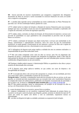 52
III - houver previsão de recursos orçamentários que assegurem o pagamento das obrigações
decorrentes de obras ou serviços a serem executadas no exercício financeiro em curso, de acordo
com o respectivo cronograma;
IV - o produto dela esperado estiver contemplado nas metas estabelecidas no Plano Plurianual de
que trata o art. 165 da Constituição Federal, quando for o caso.
§ 3º É vedado incluir no objeto da licitação a obtenção de recursos financeiros para sua execução,
qualquer que seja a sua origem, exceto nos casos de empreendimentos executados e explorados sob
o regime de concessão, nos termos da legislação específica.
§ 4º É vedada, ainda, a inclusão, no objeto da licitação, de fornecimento de materiais e serviços sem
previsão de quantidades ou cujos quantitativos não correspondam às previsões reais do projeto
básico ou executivo.
§ 5º É vedada a realização de licitação cujo objeto inclua bens e serviços sem similaridade ou de
marcas, características e especificações exclusivas, salvo nos casos em que for tecnicamente
justificável, ou ainda quando o fornecimento de tais materiais e serviços for feito sob o regime de
administração contratada, previsto e discriminado no ato convocatório.
§ 6º A infringência do disposto neste artigo implica a nulidade dos atos ou contratos realizados e a
responsabilidade de quem lhes tenha dado causa.
§ 7º Não será ainda computado como valor da obra ou serviço, para fins de julgamento das
propostas de preços, a atualização monetária das obrigações de pagamento, desde a data final de
cada período de aferição até a do respectivo pagamento, que será calculada pelos mesmos critérios
estabelecidos obrigatoriamente no ato convocatório.
§ 8º Qualquer cidadão poderá requerer à Administração Pública os quantitativos das obras e preços
unitários de determinada obra executada.
§ 9º O disposto neste artigo aplica-se também, no que couber, aos casos de dispensa e de
inexigibilidade de licitação.
Art. 8º A execução das obras e dos serviços deve programar-se, sempre, em sua totalidade, previstos
seus custos atual e final e considerados os prazos de sua execução.
Parágrafo único. É proibido o retardamento imotivado da execução de obra ou serviço, ou de suas
parcelas, se existente previsão orçamentária para sua execução total, salvo insuficiência financeira
ou comprovado motivo de ordem técnica, justificados em despacho circunstanciado da autoridade a
que se refere o art. 26 desta Lei. (Parágrafo único incluído pela Lei nº 8.883, de 08.06.94)
Art. 9º Não poderá participar, direta ou indiretamente, da licitação ou da execução de obra ou
serviço e do fornecimento de bens a eles necessários:
I - o autor do projeto, básico ou executivo, pessoa física ou jurídica;
II - empresa, isoladamente ou em consórcio, responsável pela elaboração do projeto básico ou
executivo ou da qual o autor do projeto seja dirigente, gerente, acionista ou detentor de mais de 5%
(cinco por cento) do capital com direito a voto ou controlador, responsável técnico ou
subcontratado;
III - servidor ou dirigente de órgão ou entidade contratante ou responsável pela licitação.
 