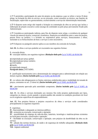 53
§ 1º É permitida a participação do autor do projeto ou da empresa a que se refere o inciso II deste
artigo, na licitação de obra ou serviço, ou na execução, como consultor ou técnico, nas funções de
fiscalização, supervisão ou gerenciamento, exclusivamente a serviço da Administração interessada.
§ 2º O disposto neste artigo não impede a licitação ou contratação de obra ou serviço que inclua a
elaboração de projeto executivo como encargo do contratado ou pelo preço previamente fixado pela
Administração.
§ 3º Considera-se participação indireta, para fins do disposto neste artigo, a existência de qualquer
vínculo de natureza técnica, comercial, econômica, financeira ou trabalhista entre o autor do projeto,
pessoa física ou jurídica, e o licitante ou responsável pelos serviços, fornecimentos e obras,
incluindo-se os fornecimentos de bens e serviços a estes necessários.
§ 4º O disposto no parágrafo anterior aplica-se aos membros da comissão de licitação.
Art. 10. As obras e serviços poderão ser executados nas seguintes formas:
I - execução direta;
II - execução indireta, nos seguintes regimes: (Redação dada pela Lei nº 8.883, de 08.06.94)
a) empreitada por preço global;
b) empreitada por preço unitário;
c) (VETADO)
d) tarefa;
e) empreitada integral.
Parágrafo único. (VETADO)
I - justificação tecnicamente com a demonstração da vantagem para a administração em relação aos
demais regimes; (Inciso incluído pela Lei nº 8.883, de 08.06.94)
II - os valores não ultrapassarem os limites máximos estabelecidos para a modalidade de tomada de
preços, constantes no art. 23 desta lei; (Inciso incluído pela Lei nº 8.883, de 08.06.94)
III - previamente aprovado pela autoridade competente. (Inciso incluído pela Lei nº 8.883, de
08.06.94)
Art. 11. As obras e serviços destinados aos mesmos fins terão projetos padronizados por tipos,
categorias ou classes, exceto quando o projeto-padrão não atender às condições peculiares do local
ou às exigências específicas do empreendimento.
Art. 12. Nos projetos básicos e projetos executivos de obras e serviços serão considerados
principalmente os seguintes requisitos:
I - segurança;
II - funcionalidade e adequação ao interesse público;
III - economia na execução, conservação e operação;
IV - possibilidade de emprego de mão-de-obra, materiais, tecnologia e matérias-primas existentes
no local para execução, conservação e operação;
V - facilidade na execução, conservação e operação, sem prejuízo da durabilidade da obra ou do
serviço;
VI - adoção das normas técnicas, de saúde e de segurança do trabalho adequadas; (Redação dada
pela Lei nº 8.883, de 08.06.94)
VII - impacto ambiental.
 