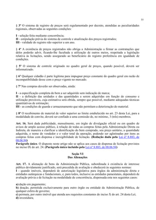 55
§ 3º O sistema de registro de preços será regulamentado por decreto, atendidas as peculiaridades
regionais, observadas as seguintes condições:
I - seleção feita mediante concorrência;
II - estipulação prévia do sistema de controle e atualização dos preços registrados;
III - validade do registro não superior a um ano.
§ 4º A existência de preços registrados não obriga a Administração a firmar as contratações que
deles poderão advir, ficando-lhe facultada a utilização de outros meios, respeitada a legislação
relativa às licitações, sendo assegurado ao beneficiário do registro preferência em igualdade de
condições.
§ 5º O sistema de controle originado no quadro geral de preços, quando possível, deverá ser
informatizado.
§ 6º Qualquer cidadão é parte legítima para impugnar preço constante do quadro geral em razão de
incompatibilidade desse com o preço vigente no mercado.
§ 7º Nas compras deverão ser observadas, ainda:
I - a especificação completa do bem a ser adquirido sem indicação de marca;
II - a definição das unidades e das quantidades a serem adquiridas em função do consumo e
utilização prováveis, cuja estimativa será obtida, sempre que possível, mediante adequadas técnicas
quantitativas de estimação;
III - as condições de guarda e armazenamento que não permitam a deterioração do material.
§ 8º O recebimento de material de valor superior ao limite estabelecido no art. 23 desta Lei, para a
modalidade de convite, deverá ser confiado a uma comissão de, no mínimo, 3 (três) membros.
Art. 16. Será dada publicidade, mensalmente, em órgão de divulgação oficial ou em quadro de
avisos de amplo acesso público, à relação de todas as compras feitas pela Administração Direta ou
Indireta, de maneira a clarificar a identificação do bem comprado, seu preço unitário, a quantidade
adquirida, o nome do vendedor e o valor total da operação, podendo ser aglutinadas por itens as
compras feitas com dispensa e inexigibilidade de licitação. (Redação dada pela Lei nº 8.883, de
08.06.94)
Parágrafo único. O disposto neste artigo não se aplica aos casos de dispensa de licitação previstos
no inciso IX do art. 24. (Parágrafo único incluído pela Lei nº 8.883, de 08.06.94)
Seção VI
Das Alienações
Art. 17. A alienação de bens da Administração Pública, subordinada à existência de interesse
público devidamente justificado, será precedida de avaliação e obedecerá às seguintes normas:
I - quando imóveis, dependerá de autorização legislativa para órgãos da administração direta e
entidades autárquicas e fundacionais, e, para todos, inclusive as entidades paraestatais, dependerá de
avaliação prévia e de licitação na modalidade de concorrência, dispensada esta nos seguintes casos:
a) dação em pagamento;
b) doação, permitida exclusivamente para outro órgão ou entidade da Administração Pública, de
qualquer esfera de governo;
c) permuta, por outro imóvel que atenda aos requisitos constantes do inciso X do art. 24 desta Lei;
d) investidura;
 