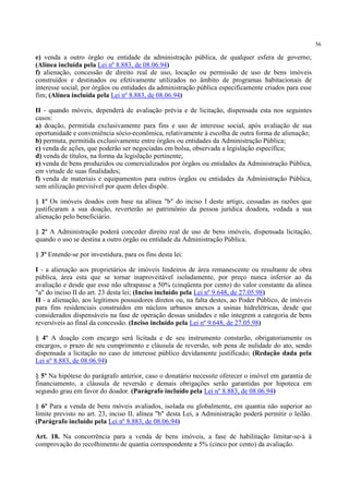 56
e) venda a outro órgão ou entidade da administração pública, de qualquer esfera de governo;
(Alínea incluída pela Lei nº 8.883, de 08.06.94)
f) alienação, concessão de direito real de uso, locação ou permissão de uso de bens imóveis
construídos e destinados ou efetivamente utilizados no âmbito de programas habitacionais de
interesse social, por órgãos ou entidades da administração pública especificamente criados para esse
fim; (Alínea incluída pela Lei nº 8.883, de 08.06.94)
II - quando móveis, dependerá de avaliação prévia e de licitação, dispensada esta nos seguintes
casos:
a) doação, permitida exclusivamente para fins e uso de interesse social, após avaliação de sua
oportunidade e conveniência sócio-econômica, relativamente à escolha de outra forma de alienação;
b) permuta, permitida exclusivamente entre órgãos ou entidades da Administração Pública;
c) venda de ações, que poderão ser negociadas em bolsa, observada a legislação específica;
d) venda de títulos, na forma da legislação pertinente;
e) venda de bens produzidos ou comercializados por órgãos ou entidades da Administração Pública,
em virtude de suas finalidades;
f) venda de materiais e equipamentos para outros órgãos ou entidades da Administração Pública,
sem utilização previsível por quem deles dispõe.
§ 1º Os imóveis doados com base na alínea "b" do inciso I deste artigo, cessadas as razões que
justificaram a sua doação, reverterão ao patrimônio da pessoa jurídica doadora, vedada a sua
alienação pelo beneficiário.
§ 2º A Administração poderá conceder direito real de uso de bens imóveis, dispensada licitação,
quando o uso se destina a outro órgão ou entidade da Administração Pública.
§ 3º Entende-se por investidura, para os fins desta lei:
I - a alienação aos proprietários de imóveis lindeiros de área remanescente ou resultante de obra
pública, área esta que se tornar inaproveitável isoladamente, por preço nunca inferior ao da
avaliação e desde que esse não ultrapasse a 50% (cinqüenta por cento) do valor constante da alínea
"a" do inciso II do art. 23 desta lei; (Inciso incluído pela Lei nº 9.648, de 27.05.98)
II - a alienação, aos legítimos possuidores diretos ou, na falta destes, ao Poder Público, de imóveis
para fins residenciais construídos em núcleos urbanos anexos a usinas hidrelétricas, desde que
considerados dispensáveis na fase de operação dessas unidades e não integrem a categoria de bens
reversíveis ao final da concessão. (Inciso incluído pela Lei nº 9.648, de 27.05.98)
§ 4º A doação com encargo será licitada e de seu instrumento constarão, obrigatoriamente os
encargos, o prazo de seu cumprimento e cláusula de reversão, sob pena de nulidade do ato, sendo
dispensada a licitação no caso de interesse público devidamente justificado; (Redação dada pela
Lei nº 8.883, de 08.06.94)
§ 5º Na hipótese do parágrafo anterior, caso o donatário necessite oferecer o imóvel em garantia de
financiamento, a cláusula de reversão e demais obrigações serão garantidas por hipoteca em
segundo grau em favor do doador. (Parágrafo incluído pela Lei nº 8.883, de 08.06.94)
§ 6º Para a venda de bens móveis avaliados, isolada ou globalmente, em quantia não superior ao
limite previsto no art. 23, inciso II, alínea "b" desta Lei, a Administração poderá permitir o leilão.
(Parágrafo incluído pela Lei nº 8.883, de 08.06.94)
Art. 18. Na concorrência para a venda de bens imóveis, a fase de habilitação limitar-se-á à
comprovação do recolhimento de quantia correspondente a 5% (cinco por cento) da avaliação.
 