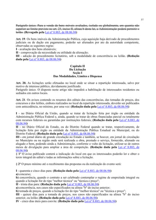 57
Parágrafo único. Para a venda de bens móveis avaliados, isolada ou globalmente, em quantia não
superior ao limite previsto no art. 23, inciso II, alínea b desta lei, a Administração poderá permitir o
leilão. (Revogado pela Lei nº 8.883, de 08.06.94)
Art. 19. Os bens imóveis da Administração Pública, cuja aquisição haja derivado de procedimentos
judiciais ou de dação em pagamento, poderão ser alienados por ato da autoridade competente,
observadas as seguintes regras:
I - avaliação dos bens alienáveis;
II - comprovação da necessidade ou utilidade da alienação;
III - adoção do procedimento licitatório, sob a modalidade de concorrência ou leilão. (Redação
dada pela Lei nº 8.883, de 08.06.94)
Capítulo II
Da Licitação
Seção I
Das Modalidades, Limites e Dispensa
Art. 20. As licitações serão efetuadas no local onde se situar a repartição interessada, salvo por
motivo de interesse público, devidamente justificado.
Parágrafo único. O disposto neste artigo não impedirá a habilitação de interessados residentes ou
sediados em outros locais.
Art. 21. Os avisos contendo os resumos dos editais das concorrências, das tomadas de preços, dos
concursos e dos leilões, embora realizados no local da repartição interessada, deverão ser publicados
com antecedência, no mínimo, por uma vez: (Redação dada pela Lei nº 8.883, de 08.06.94)
I - no Diário Oficial da União, quando se tratar de licitação feita por órgão ou entidade da
Administração Pública Federal e, ainda, quando se tratar de obras financiadas parcial ou totalmente
com recursos federais ou garantidas por instituições federais; (Redação dada pela Lei nº 8.883, de
08.06.94)
II - no Diário Oficial do Estado, ou do Distrito Federal quando se tratar, respectivamente, de
licitação feita por órgão ou entidade da Administração Pública Estadual ou Municipal, ou do
Distrito Federal; (Redação dada pela Lei nº 8.883, de 08.06.94)
III - em jornal diário de grande circulação no Estado e também, se houver, em jornal de circulação
no Município ou na região onde será realizada a obra, prestado o serviço, fornecido, alienado ou
alugado o bem, podendo ainda a Administração, conforme o vulto da licitação, utilizar-se de outros
meios de divulgação para ampliar a área de competição. (Redação dada pela Lei nº 8.883, de
08.06.94)
§ 1º O aviso publicado conterá a indicação do local em que os interessados poderão ler e obter o
texto integral do edital e todas as informações sobre a licitação.
§ 2º O prazo mínimo até o recebimento das propostas ou da realização do evento será:
I - quarenta e cinco dias para: (Redação dada pela Lei nº 8.883, de 08.06.94)
a) concurso;
b) concorrência, quando o contrato a ser celebrado contemplar o regime de empreitada integral ou
quando a licitação for do tipo "melhor técnica" ou "técnica e preço";
II - trinta dias para: (Redação dada pela Lei nº 8.883, de 08.06.94)
a) concorrência, nos casos não especificados na alínea "b" do inciso anterior;
b) tomada de preços, quando a licitação for do tipo "melhor técnica" ou "técnica e preço";
III - quinze dias para a tomada de preços, nos casos não especificados na alínea "b" do inciso
anterior, ou leilão; (Redação dada pela Lei nº 8.883, de 08.06.94)
IV - cinco dias úteis para convite. (Redação dada pela Lei nº 8.883, de 08.06.94)
 