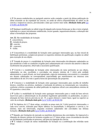 58
§ 3º Os prazos estabelecidos no parágrafo anterior serão contados a partir da última publicação do
edital resumido ou da expedição do convite, ou ainda da efetiva disponibilidade do edital ou do
convite e respectivos anexos, prevalecendo a data que ocorrer mais tarde. (Redação dada pela Lei
nº 8.883, de 08.06.94)
§ 4º Qualquer modificação no edital exige divulgação pela mesma forma que se deu o texto original,
reabrindo-se o prazo inicialmente estabelecido, exceto quando, inquestionavelmente, a alteração não
afetar a formulação das propostas.
Art. 22. São modalidades de licitação:
I - concorrência;
II - tomada de preços;
III - convite;
IV - concurso;
V - leilão.
§ 1º Concorrência é a modalidade de licitação entre quaisquer interessados que, na fase inicial de
habilitação preliminar, comprovem possuir os requisitos mínimos de qualificação exigidos no edital
para execução de seu objeto.
§ 2º Tomada de preços é a modalidade de licitação entre interessados devidamente cadastrados ou
que atenderem a todas as condições exigidas para cadastramento até o terceiro dia anterior à data do
recebimento das propostas, observada a necessária qualificação.
§ 3º Convite é a modalidade de licitação entre interessados do ramo pertinente ao seu objeto,
cadastrados ou não, escolhidos e convidados em número mínimo de 3 (três) pela unidade
administrativa, a qual afixará, em local apropriado, cópia do instrumento convocatório e o estenderá
aos demais cadastrados na correspondente especialidade que manifestarem seu interesse com
antecedência de até 24 (vinte e quatro) horas da apresentação das propostas.
§ 4º Concurso é a modalidade de licitação entre quaisquer interessados para escolha de trabalho
técnico, científico ou artístico, mediante a instituição de prêmios ou remuneração aos vencedores,
conforme critérios constantes de edital publicado na imprensa oficial com antecedência mínima de
45 (quarenta e cinco) dias.
§ 5º Leilão é a modalidade de licitação entre quaisquer interessados para a venda de bens móveis
inservíveis para a administração ou de produtos legalmente apreendidos ou penhorados, ou para a
alienação de bens imóveis prevista no art. 19, a quem oferecer o maior lance, igual ou superior ao
valor da avaliação. (Redação dada pela Lei nº 8.883, de 08.06.94)
§ 6º Na hipótese do § 3º deste artigo, existindo na praça mais de 3 (três) possíveis interessados, a
cada novo convite, realizado para objeto idêntico ou assemelhado, é obrigatório o convite a, no
mínimo, mais um interessado, enquanto existirem cadastrados não convidados nas últimas
licitações. (Redação dada pela Lei nº 8.883, de 08.06.94)
§ 7º Quando, por limitações do mercado ou manifesto desinteresse dos convidados, for impossível a
obtenção do número mínimo de licitantes exigidos no § 3º deste artigo, essas circunstâncias deverão
ser devidamente justificadas no processo, sob pena de repetição do convite.
§ 8º É vedada a criação de outras modalidades de licitação ou a combinação das referidas neste
artigo.
 
