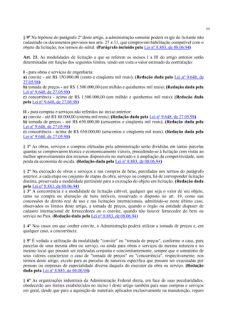 59
§ 9º Na hipótese do parágrafo 2º deste artigo, a administração somente poderá exigir do licitante não
cadastrado os documentos previstos nos arts. 27 a 31, que comprovem habilitação compatível com o
objeto da licitação, nos termos do edital. (Parágrafo incluído pela Lei nº 8.883, de 08.06.94)
Art. 23. As modalidades de licitação a que se referem os incisos I a III do artigo anterior serão
determinadas em função dos seguintes limites, tendo em vista o valor estimado da contratação:
I - para obras e serviços de engenharia:
a) convite - até R$ 150.000,00 (cento e cinqüenta mil reais); (Redação dada pela Lei nº 9.648, de
27.05.98)
b) tomada de preços - até R$ 1.500.000,00 (um milhão e quinhentos mil reais); (Redação dada pela
Lei nº 9.648, de 27.05.98)
c) concorrência - acima de R$ 1.500.000,00 (um milhão e quinhentos mil reais); (Redação dada
pela Lei nº 9.648, de 27.05.98)
II - para compras e serviços não referidos no inciso anterior:
a) convite - até R$ 80.000,00 (oitenta mil reais); (Redação dada pela Lei nº 9.648, de 27.05.98)
b) tomada de preços - até R$ 650.000,00 (seiscentos e cinqüenta mil reais); (Redação dada pela
Lei nº 9.648, de 27.05.98)
c) concorrência - acima de R$ 650.000,00 (seiscentos e cinqüenta mil reais). (Redação dada pela
Lei nº 9.648, de 27.05.98)
§ 1º As obras, serviços e compras efetuadas pela administração serão divididas em tantas parcelas
quantas se comprovarem técnica e economicamente viáveis, procedendo-se à licitação com vistas ao
melhor aproveitamento dos recursos disponíveis no mercado e à ampliação da competitividade, sem
perda da economia de escala. (Redação dada pela Lei nº 8.883, de 08.06.94)
§ 2º Na execução de obras e serviços e nas compras de bens, parceladas nos termos do parágrafo
anterior, a cada etapa ou conjunto de etapas da obra, serviço ou compra, há de corresponder licitação
distinta, preservada a modalidade pertinente para a execução do objeto em licitação. (Redação dada
pela Lei nº 8.883, de 08.06.94)
§ 3º A concorrência é a modalidade de licitação cabível, qualquer que seja o valor de seu objeto,
tanto na compra ou alienação de bens imóveis, ressalvado o disposto no art. 19, como nas
concessões de direito real de uso e nas licitações internacionais, admitindo-se neste último caso,
observados os limites deste artigo, a tomada de preços, quando o órgão ou entidade dispuser de
cadastro internacional de fornecedores ou o convite, quando não houver fornecedor do bem ou
serviço no País. (Redação dada pela Lei nº 8.883, de 08.06.94)
§ 4º Nos casos em que couber convite, a Administração poderá utilizar a tomada de preços e, em
qualquer caso, a concorrência.
§ 5º É vedada a utilização da modalidade "convite" ou "tomada de preços", conforme o caso, para
parcelas de uma mesma obra ou serviço, ou ainda para obras e serviços da mesma natureza e no
mesmo local que possam ser realizadas conjunta e concomitantemente, sempre que o somatório de
seus valores caracterizar o caso de "tomada de preços" ou "concorrência", respectivamente, nos
termos deste artigo, exceto para as parcelas de natureza específica que possam ser executadas por
pessoas ou empresas de especialidade diversa daquela do executor da obra ou serviço. (Redação
dada pela Lei nº 8.883, de 08.06.94)
§ 6º As organizações industriais da Administração Federal direta, em face de suas peculiaridades,
obedecerão aos limites estabelecidos no inciso I deste artigo também para suas compras e serviços
em geral, desde que para a aquisição de materiais aplicados exclusivamente na manutenção, reparo
 
