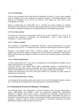 6
1.2.3.1. Exclusividade
Para que essa contratação direta esteja dentro da legalidade, necessário se faz que sejam atendidas
todas as exigências da Lei de Licitações sob pena de sujeitar-se a autoridade responsável pelo
processo às penalidades do art. 89 da Lei 8.666/93. Vale lembrar que neste inciso só são
contemplados as compras.
Quanto à comprovação da exclusividade, tem se verificado que muitas certidões ou atestados
apresentados não satisfazem aos meios de comprovação previstos na Lei que são através: da Junta
Comercial; do Sindicato; Federação ou Confederação Patronal; de Entidades Equivalentes.
1.2.3.2. Serviços técnicos
O conceito de serviço técnico especializado consta do art. 13 da lei 8.666/93. O inc. II do art. 25
acrescenta duas exigências à contratação com inexigibilidade, a saber: o objeto singular da
contratação e a notória especialização.
1.2.3.3.. Natureza singular
Para reconhecer a inviabilidade de competição, não basta a mera caracterização de um serviço
constante do elenco do art. 13 é indispensável que o objeto da contratação seja de natureza singular.
Segundo o autor Marçal Justen Filho a “natureza singular” deve ser entendida como uma
característica especial de algumas contratações de serviços técnicos profissionais especializados.
Enfim, conclui o autor que singular é a natureza do serviço e não o número de pessoas capacitadas a
executá-lo.
1.2.3.4. Notória Especialização
A notória especialização não é uma causa de configuração da inexigibilidade de licitação, mas de
seleção do profissional a ser contratado.
Como bem define o autor Marçal Justen Filho a notoriedade significa o reconhecimento da
qualificação do sujeito por parte da comunidade. Não basta a Administração reputar que o sujeito
apresenta qualificação pois é necessário que esse juízo seja exercitado pela comunidade (
conjunto dos profissionais de um certo setor) que reconheça no contratado um sujeito dotado de
requisitos de especialização.
1.2.3.5. Profissional do Setor Artístico.
A contratação direta de profissional do setor artístico é viável na lei de licitações exigindo-se apenas
que o contratado seja consagrado pela crítica especializada ou pela opinião pública.
Na contratação direta, o que é dispensado é o processo licitatório e não o processo administrativo.
Logo o administrador está obrigado a seguir um procedimento administrativo determinado,
destinado a assegurar mesmo nesses casos, a prevalência dos princípios constitucionais da
Administração pública. O art. 26 da Lei 8.666/93 determina etapas e formalidades que devem ser
observadas na contratação direta, a saber: Caracterização da situação emergencial ou calamitosa que
justifique a dispensa; razão da escolha do fornecedor ou executante; justificativa do preço;
publicação na imprensa oficial no prazo de 05 dias etc.
1.2.4. Instrução do Processo de Dispensa e Inexigência
 