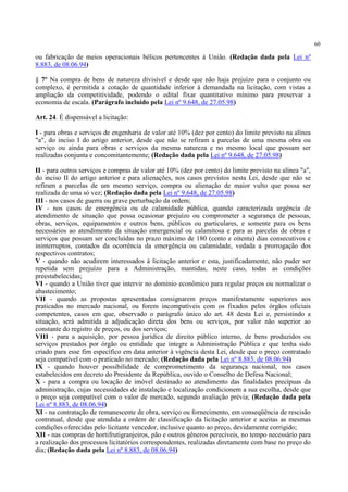 60
ou fabricação de meios operacionais bélicos pertencentes à União. (Redação dada pela Lei nº
8.883, de 08.06.94)
§ 7º Na compra de bens de natureza divisível e desde que não haja prejuízo para o conjunto ou
complexo, é permitida a cotação de quantidade inferior à demandada na licitação, com vistas a
ampliação da competitividade, podendo o edital fixar quantitativo mínimo para preservar a
economia de escala. (Parágrafo incluído pela Lei nº 9.648, de 27.05.98)
Art. 24. É dispensável a licitação:
I - para obras e serviços de engenharia de valor até 10% (dez por cento) do limite previsto na alínea
"a", do inciso I do artigo anterior, desde que não se refiram a parcelas de uma mesma obra ou
serviço ou ainda para obras e serviços da mesma natureza e no mesmo local que possam ser
realizadas conjunta e concomitantemente; (Redação dada pela Lei nº 9.648, de 27.05.98)
II - para outros serviços e compras de valor até 10% (dez por cento) do limite previsto na alínea "a",
do inciso II do artigo anterior e para alienações, nos casos previstos nesta Lei, desde que não se
refiram a parcelas de um mesmo serviço, compra ou alienação de maior vulto que possa ser
realizada de uma só vez; (Redação dada pela Lei nº 9.648, de 27.05.98)
III - nos casos de guerra ou grave perturbação da ordem;
IV - nos casos de emergência ou de calamidade pública, quando caracterizada urgência de
atendimento de situação que possa ocasionar prejuízo ou comprometer a segurança de pessoas,
obras, serviços, equipamentos e outros bens, públicos ou particulares, e somente para os bens
necessários ao atendimento da situação emergencial ou calamitosa e para as parcelas de obras e
serviços que possam ser concluídas no prazo máximo de 180 (cento e oitenta) dias consecutivos e
ininterruptos, contados da ocorrência da emergência ou calamidade, vedada a prorrogação dos
respectivos contratos;
V - quando não acudirem interessados à licitação anterior e esta, justificadamente, não puder ser
repetida sem prejuízo para a Administração, mantidas, neste caso, todas as condições
preestabelecidas;
VI - quando a União tiver que intervir no domínio econômico para regular preços ou normalizar o
abastecimento;
VII - quando as propostas apresentadas consignarem preços manifestamente superiores aos
praticados no mercado nacional, ou forem incompatíveis com os fixados pelos órgãos oficiais
competentes, casos em que, observado o parágrafo único do art. 48 desta Lei e, persistindo a
situação, será admitida a adjudicação direta dos bens ou serviços, por valor não superior ao
constante do registro de preços, ou dos serviços;
VIII - para a aquisição, por pessoa jurídica de direito público interno, de bens produzidos ou
serviços prestados por órgão ou entidade que integre a Administração Pública e que tenha sido
criado para esse fim específico em data anterior à vigência desta Lei, desde que o preço contratado
seja compatível com o praticado no mercado; (Redação dada pela Lei nº 8.883, de 08.06.94)
IX - quando houver possibilidade de comprometimento da segurança nacional, nos casos
estabelecidos em decreto do Presidente da República, ouvido o Conselho de Defesa Nacional;
X - para a compra ou locação de imóvel destinado ao atendimento das finalidades precípuas da
administração, cujas necessidades de instalação e localização condicionem a sua escolha, desde que
o preço seja compatível com o valor de mercado, segundo avaliação prévia; (Redação dada pela
Lei nº 8.883, de 08.06.94)
XI - na contratação de remanescente de obra, serviço ou fornecimento, em conseqüência de rescisão
contratual, desde que atendida a ordem de classificação da licitação anterior e aceitas as mesmas
condições oferecidas pelo licitante vencedor, inclusive quanto ao preço, devidamente corrigido;
XII - nas compras de hortifrutigranjeiros, pão e outros gêneros perecíveis, no tempo necessário para
a realização dos processos licitatórios correspondentes, realizadas diretamente com base no preço do
dia; (Redação dada pela Lei nº 8.883, de 08.06.94)
 