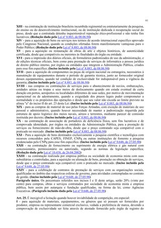 61
XIII - na contratação de instituição brasileira incumbida regimental ou estatutariamente da pesquisa,
do ensino ou do desenvolvimento institucional, ou de instituição dedicada à recuperação social do
preso, desde que a contratada detenha inquestionável reputação ético-profissional e não tenha fins
lucrativos; (Redação dada pela Lei nº 8.883, de 08.06.94)
XIV - para a aquisição de bens ou serviços nos termos de acordo internacional específico aprovado
pelo Congresso Nacional, quando as condições ofertadas forem manifestamente vantajosas para o
Poder Público; (Redação dada pela Lei nº 8.883, de 08.06.94)
XV - para a aquisição ou restauração de obras de arte e objetos históricos, de autenticidade
certificada, desde que compatíveis ou inerentes às finalidades do órgão ou entidade.
XVI - para a impressão dos diários oficiais, de formulários padronizados de uso da administração, e
de edições técnicas oficiais, bem como para prestação de serviços de informática a pessoa jurídica
de direito público interno, por órgãos ou entidades que integrem a Administração Pública, criados
para esse fim específico; (Inciso incluído pela Lei nº 8.883, de 08.06.94)
XVII - para a aquisição de componentes ou peças de origem nacional ou estrangeira, necessários à
manutenção de equipamentos durante o período de garantia técnica, junto ao fornecedor original
desses equipamentos, quando tal condição de exclusividade for indispensável para a vigência da
garantia; (Inciso incluído pela Lei nº 8.883, de 08.06.94)
XVIII - nas compras ou contratações de serviços para o abastecimento de navios, embarcações,
unidades aéreas ou tropas e seus meios de deslocamento quando em estada eventual de curta
duração em portos, aeroportos ou localidades diferentes de suas sedes, por motivo de movimentação
operacional ou de adestramento, quando a exiguidade dos prazos legais puder comprometer a
normalidade e os propósitos das operações e desde que seu valor não exceda ao limite previsto na
alínea "a" do inciso II do art. 23 desta Lei: (Inciso incluído pela Lei nº 8.883, de 08.06.94)
XIX - para as compras de material de uso pelas Forças Armadas, com exceção de materiais de uso
pessoal e administrativo, quando houver necessidade de manter a padronização requerida pela
estrutura de apoio logístico dos meios navais, aéreos e terrestres, mediante parecer de comissão
instituída por decreto; (Inciso incluído pela Lei nº 8.883, de 08.06.94)
XX - na contratação de associação de portadores de deficiência física, sem fins lucrativos e de
comprovada idoneidade, por órgãos ou entidades da Administração Pública, para a prestação de
serviços ou fornecimento de mão-de-obra, desde que o preço contratado seja compatível com o
praticado no mercado. (Inciso incluído pela Lei nº 8.883, de 08.06.94)
XXI - Para a aquisição de bens destinados exclusivamente a pesquisa científica e tecnológica com
recursos concedidos pela CAPES, FINEP, CNPq ou outras instituições de fomento a pesquisa
credenciadas pelo CNPq para esse fim específico. (Inciso incluído pela Lei nº 9.648, de 27.05.98)
XXII - na contratação de fornecimento ou suprimento de energia elétrica e gás natural com
concessionário, permissionário ou autorizado, segundo as normas da legislação específica;
(Redação dada pela Lei nº 10.438, de 26.04.2002)
XXIII - na contratação realizada por empresa pública ou sociedade de economia mista com suas
subsidiárias e controladas, para a aquisição ou alienação de bens, prestação ou obtenção de serviços,
desde que o preço contratado seja compatível com o praticado no mercado. (Inciso incluído pela
Lei nº 9.648, de 27.05.98)
XXIV - para a celebração de contratos de prestação de serviços com as organizações sociais,
qualificadas no âmbito das respectivas esferas de governo, para atividades contempladas no contrato
de gestão. (Inciso incluído pela Lei nº 9.648, de 27.05.98)
Parágrafo único. Os percentuais referidos nos incisos I e II deste artigo, serão 20% (vinte por
cento) para compras, obras e serviços contratados por sociedade de economia mista e empresa
pública, bem assim por autarquia e fundação qualificadas, na forma da lei, como Agências
Executivas. (Parágrafo incluído dada pela Lei nº 9.648, de 27.05.98)
Art. 25. É inexigível a licitação quando houver inviabilidade de competição, em especial:
I - para aquisição de materiais, equipamentos, ou gêneros que só possam ser fornecidos por
produtor, empresa ou representante comercial exclusivo, vedada a preferência de marca, devendo a
comprovação de exclusividade ser feita através de atestado fornecido pelo órgão de registro do
 