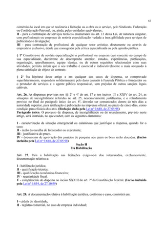 62
comércio do local em que se realizaria a licitação ou a obra ou o serviço, pelo Sindicato, Federação
ou Confederação Patronal, ou, ainda, pelas entidades equivalentes;
II - para a contratação de serviços técnicos enumerados no art. 13 desta Lei, de natureza singular,
com profissionais ou empresas de notória especialização, vedada a inexigibilidade para serviços de
publicidade e divulgação;
III - para contratação de profissional de qualquer setor artístico, diretamente ou através de
empresário exclusivo, desde que consagrado pela crítica especializada ou pela opinião pública.
§ 1º Considera-se de notória especialização o profissional ou empresa cujo conceito no campo de
sua especialidade, decorrente de desempenho anterior, estudos, experiências, publicações,
organização, aparelhamento, equipe técnica, ou de outros requisitos relacionados com suas
atividades, permita inferir que o seu trabalho é essencial e indiscutivelmente o mais adequado à
plena satisfação do objeto do contrato.
§ 2º Na hipótese deste artigo e em qualquer dos casos de dispensa, se comprovado
superfaturamento, respondem solidariamente pelo dano causado à Fazenda Pública o fornecedor ou
o prestador de serviços e o agente público responsável, sem prejuízo de outras sanções legais
cabíveis.
Art. 26. As dispensas previstas nos §§ 2º e 4º do art. 17 e nos incisos III a XXIV do art. 24, as
situações de inexigibilidade referidas no art. 25, necessariamente justificadas, e o retardamento
previsto no final do parágrafo único do art. 8º, deverão ser comunicados dentro de três dias a
autoridade superior, para ratificação e publicação na imprensa oficial, no prazo de cinco dias, como
condição para eficácia dos atos. (Redação dada pela Lei nº 9.648, de 27.05.98)
Parágrafo único. O processo de dispensa, de inexigibilidade ou de retardamento, previsto neste
artigo, será instruído, no que couber, com os seguintes elementos:
I - caracterização da situação emergencial ou calamitosa que justifique a dispensa, quando for o
caso;
II - razão da escolha do fornecedor ou executante;
III - justificativa do preço.
IV - documento de aprovação dos projetos de pesquisa aos quais os bens serão alocados. (Inciso
incluído pela Lei nº 9.648, de 27.05.98)
Seção II
Da Habilitação
Art. 27. Para a habilitação nas licitações exigir-se-á dos interessados, exclusivamente,
documentação relativa a:
I - habilitação jurídica;
II - qualificação técnica;
III - qualificação econômico-financeira;
IV - regularidade fiscal.
V - cumprimento do disposto no inciso XXXIII do art. 7º da Constituição Federal. (Inciso incluído
pela Lei nº 9.854, de 27.10.99)
Art. 28. A documentação relativa à habilitação jurídica, conforme o caso, consistirá em:
I - cédula de identidade;
II - registro comercial, no caso de empresa individual;
 