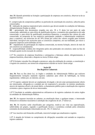 66
Art. 33. Quando permitida na licitação a participação de empresas em consórcio, observar-se-ão as
seguintes normas:
I - comprovação do compromisso público ou particular de constituição de consórcio, subscrito pelos
consorciados;
II - indicação da empresa responsável pelo consórcio que deverá atender às condições de liderança,
obrigatoriamente fixadas no edital;
III - apresentação dos documentos exigidos nos arts. 28 a 31 desta Lei por parte de cada
consorciado, admitindo-se, para efeito de qualificação técnica, o somatório dos quantitativos de cada
consorciado, e, para efeito de qualificação econômico-financeira, o somatório dos valores de cada
consorciado, na proporção de sua respectiva participação, podendo a Administração estabelecer,
para o consórcio, um acréscimo de até 30% (trinta por cento) dos valores exigidos para licitante
individual, inexigível este acréscimo para os consórcios compostos, em sua totalidade, por micro e
pequenas empresas assim definidas em lei;
IV - impedimento de participação de empresa consorciada, na mesma licitação, através de mais de
um consórcio ou isoladamente;
V - responsabilidade solidária dos integrantes pelos atos praticados em consórcio, tanto na fase de
licitação quanto na de execução do contrato:
§ 1º No consórcio de empresas brasileiras e estrangeiras a liderança caberá, obrigatoriamente, à
empresa brasileira, observado o disposto no inciso II deste artigo.
§ 2º O licitante vencedor fica obrigado a promover, antes da celebração do contrato, a constituição e
o registro do consórcio, nos termos do compromisso referido no inciso I deste artigo.
Seção III
Dos Registros Cadastrais
Art. 34. Para os fins desta Lei, os órgãos e entidades da Administração Pública que realizem
freqüentemente licitações manterão registros cadastrais para efeito de habilitação, na forma
regulamentar, válidos por, no máximo, um ano.
§ 1º O registro cadastral deverá ser amplamente divulgado e deverá estar permanentemente aberto
aos interessados, obrigando-se a unidade por ele responsável a proceder, no mínimo anualmente,
através da imprensa oficial e de jornal diário, a chamamento público para a atualização dos registros
existentes e para o ingresso de novos interessados.
§ 2º É facultado às unidades administrativas utilizarem-se de registros cadastrais de outros órgãos
ou entidades da Administração Pública.
Art. 35. Ao requerer inscrição no cadastro, ou atualização deste, a qualquer tempo, o interessado
fornecerá os elementos necessários à satisfação das exigências do art. 27 desta Lei.
Art. 36. Os inscritos serão classificados por categorias, tendo-se em vista sua especialização,
subdivididas em grupos, segundo a qualificação técnica e econômica avaliada pelos elementos
constantes da documentação relacionada nos arts. 30 e 31 desta Lei.
§ 1º Aos inscritos será fornecido certificado, renovável sempre que atualizarem o registro.
§ 2º A atuação do licitante no cumprimento de obrigações assumidas será anotada no respectivo
registro cadastral.
 