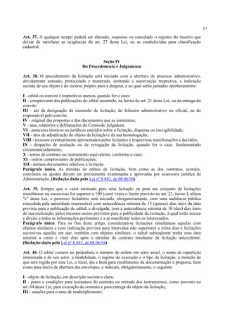 67
Art. 37. A qualquer tempo poderá ser alterado, suspenso ou cancelado o registro do inscrito que
deixar de satisfazer as exigências do art. 27 desta Lei, ou as estabelecidas para classificação
cadastral.
Seção IV
Do Procedimento e Julgamento
Art. 38. O procedimento da licitação será iniciado com a abertura de processo administrativo,
devidamente autuado, protocolado e numerado, contendo a autorização respectiva, a indicação
sucinta de seu objeto e do recurso próprio para a despesa, e ao qual serão juntados oportunamente:
I - edital ou convite e respectivos anexos, quando for o caso;
II - comprovante das publicações do edital resumido, na forma do art. 21 desta Lei, ou da entrega do
convite;
III - ato de designação da comissão de licitação, do leiloeiro administrativo ou oficial, ou do
responsável pelo convite;
IV - original das propostas e dos documentos que as instruírem;
V - atas, relatórios e deliberações da Comissão Julgadora;
VI - pareceres técnicos ou jurídicos emitidos sobre a licitação, dispensa ou inexigibilidade;
VII - atos de adjudicação do objeto da licitação e da sua homologação;
VIII - recursos eventualmente apresentados pelos licitantes e respectivas manifestações e decisões;
IX - despacho de anulação ou de revogação da licitação, quando for o caso, fundamentado
circunstanciadamente;
X - termo de contrato ou instrumento equivalente, conforme o caso;
XI - outros comprovantes de publicações;
XII - demais documentos relativos à licitação.
Parágrafo único. As minutas de editais de licitação, bem como as dos contratos, acordos,
convênios ou ajustes devem ser previamente examinadas e aprovadas por assessoria jurídica da
Administração. (Redação dada pela Lei nº 8.883, de 08.06.94)
Art. 39. Sempre que o valor estimado para uma licitação ou para um conjunto de licitações
simultâneas ou sucessivas for superior a 100 (cem) vezes o limite previsto no art. 23, inciso I, alínea
"c" desta Lei, o processo licitatório será iniciado, obrigatoriamente, com uma audiência pública
concedida pela autoridade responsável com antecedência mínima de 15 (quinze) dias úteis da data
prevista para a publicação do edital, e divulgada, com a antecedência mínima de 10 (dez) dias úteis
de sua realização, pelos mesmos meios previstos para a publicidade da licitação, à qual terão acesso
e direito a todas as informações pertinentes e a se manifestar todos os interessados.
Parágrafo único. Para os fins deste artigo, consideram-se licitações simultâneas aquelas com
objetos similares e com realização prevista para intervalos não superiores a trinta dias e licitações
sucessivas aquelas em que, também com objetos similares, o edital subseqüente tenha uma data
anterior a cento e vinte dias após o término do contrato resultante da licitação antecedente.
(Redação dada pela Lei nº 8.883, de 08.06.94)
Art. 40. O edital conterá no preâmbulo o número de ordem em série anual, o nome da repartição
interessada e de seu setor, a modalidade, o regime de execução e o tipo da licitação, a menção de
que será regida por esta Lei, o local, dia e hora para recebimento da documentação e proposta, bem
como para início da abertura dos envelopes, e indicará, obrigatoriamente, o seguinte:
I - objeto da licitação, em descrição sucinta e clara;
II - prazo e condições para assinatura do contrato ou retirada dos instrumentos, como previsto no
art. 64 desta Lei, para execução do contrato e para entrega do objeto da licitação;
III - sanções para o caso de inadimplemento;
 