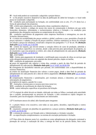 68
IV - local onde poderá ser examinado e adquirido o projeto básico;
V - se há projeto executivo disponível na data da publicação do edital de licitação e o local onde
possa ser examinado e adquirido;
VI - condições para participação na licitação, em conformidade com os arts. 27 a 31 desta Lei, e
forma de apresentação das propostas;
VII - critério para julgamento, com disposições claras e parâmetros objetivos;
VIII - locais, horários e códigos de acesso dos meios de comunicação à distância em que serão
fornecidos elementos, informações e esclarecimentos relativos à licitação e às condições para
atendimento das obrigações necessárias ao cumprimento de seu objeto;
IX - condições equivalentes de pagamento entre empresas brasileiras e estrangeiras, no caso de
licitações internacionais;
X - o critério de aceitabilidade dos preços unitário e global, conforme o caso, permitida a fixação de
preços máximos e vedados a fixação de preços mínimos, critérios estatísticos ou faixas de variação
em relação a preços de referência, ressalvado o disposto nos parágrafos 1º e 2º do art. 48; (Redação
dada pela Lei nº 9.648, de 27.05.98)
XI - critério de reajuste, que deverá retratar a variação efetiva do custo de produção, admitida a
adoção de índices específicos ou setoriais, desde a data prevista para apresentação da proposta, ou
do orçamento a que essa proposta se referir, até a data do adimplemento de cada parcela; (Redação
dada pela Lei nº 8.883, de 08.06.94)
XII - (VETADO)
XIII - limites para pagamento de instalação e mobilização para execução de obras ou serviços que
serão obrigatoriamente previstos em separado das demais parcelas, etapas ou tarefas;
XIV - condições de pagamento, prevendo:
a) prazo de pagamento não superior a trinta dias, contado a partir da data final do período de
adimplemento de cada parcela; (Redação dada pela Lei nº 8.883, de 08.06.94)
b) cronograma de desembolso máximo por período, em conformidade com a disponibilidade de
recursos financeiros;
c) critério de atualização financeira dos valores a serem pagos, desde a data final do período de
adimplemento de cada parcela até a data do efetivo pagamento; (Redação dada pela Lei nº 8.883,
de 08.06.94)
d) compensações financeiras e penalizações, por eventuais atrasos, e descontos, por eventuais
antecipações de pagamentos;
e) exigência de seguros, quando for o caso;
XV - instruções e normas para os recursos previstos nesta Lei;
XVI - condições de recebimento do objeto da licitação;
XVII - outras indicações específicas ou peculiares da licitação.
§ 1º O original do edital deverá ser datado, rubricado em todas as folhas e assinado pela autoridade
que o expedir, permanecendo no processo de licitação, e dele extraindo-se cópias integrais ou
resumidas, para sua divulgação e fornecimento aos interessados.
§ 2º Constituem anexos do edital, dele fazendo parte integrante:
I - o projeto básico e/ou executivo, com todas as suas partes, desenhos, especificações e outros
complementos;
II - orçamento estimado em planilhas de quantitativos e preços unitários; (Redação dada pela Lei
nº 8.883, de 08.06.94)
III - a minuta do contrato a ser firmado entre a Administração e o licitante vencedor;
IV - as especificações complementares e as normas de execução pertinentes à licitação.
§ 3º Para efeito do disposto nesta Lei, considera-se como adimplemento da obrigação contratual a
prestação do serviço, a realização da obra, a entrega do bem ou de parcela destes, bem como
 